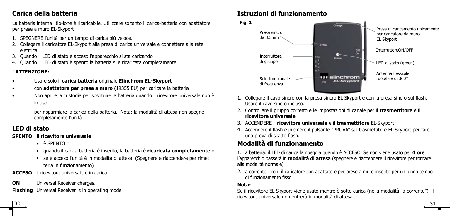 Carica della batteriaLa batteria interna litio-ione &egrave; ricaricabile. Utilizzare soltanto il carica-batteria con adattatore per prese a muro EL-Skyport1.  SPEGNERE l&rsquo;unit&agrave; per un tempo di carica pi&ugrave; veloce.2.  Collegare il caricatore EL-Skyport alla presa di carica universale e connettere alla rete      elettrica3.  Quando il LED di stato &egrave; acceso l&rsquo;apparecchio si sta caricando4.  Quando il LED di stato &egrave; spento la batteria si &egrave; ricaricata completamente! ATTENZIONE:&bull;  Usare solo il carica batteria originale Elinchrom EL-Skyport &bull;  con adattatore per prese a muro (19355 EU) per caricare la batteria&bull;  Non aprire la custodia per sostituire la batteria quando il ricevitore universale non &egrave;    in uso:       per risparmiare la carica della batteria.  Nota: la modalit&agrave; di attesa non spegne      completamente l&rsquo;unit&agrave;. LED di statoSPENTO  il ricevitore universale   &bull;  &egrave; SPENTO o  &bull;  quando il carica-batteria &egrave; inserito, la batteria &egrave; ricaricata completamente o  &bull;  se &egrave; acceso l&rsquo;unit&agrave; &egrave; in modalit&agrave; di attesa. (Spegnere e riaccendere per rimet      terla in funzionamento)ACCESO  il ricevitore universale &egrave; in carica.ON  Universal Receiver charges.Flashing  Universal Receiver is in operating mode     Fig. 1Presa sincro da 3.5mmIstruzioni di funzionamento1.  Collegare il cavo sincro con la presa sincro EL-Skyport e con la presa sincro sul ash.      Usare il cavo sincro incluso.2.  Controllare il gruppo corretto e le impostazioni di canale per il trasmettitore e il  ricevitore universale.3.  ACCENDERE il ricevitore universale e il trasmettitore EL-Skyport4.  Accendere il ash e premere il pulsante &ldquo;PROVA&rdquo; sul trasmettitore EL-Skyport per fare      una prova di scatto ash.Modalit&agrave; di funzionamento1.  a batteria: il LED di carica lampeggia quando &egrave; ACCESO. Se non viene usato per 4 ore l&rsquo;apparecchio passer&agrave; in modalit&agrave; di attesa (spegnere e riaccendere il ricevitore per tornare alla modalit&agrave; normale)2.  a corrente:  con  il caricatore con adattatore per prese a muro inserito per un lungo tempo     di funzionamento ssoNota:Se il ricevitore EL-Skyport viene usato mentre &egrave; sotto carica (nella modalit&agrave; &ldquo;a corrente&rdquo;), il ricevitore universale non entrer&agrave; in modalit&agrave; di attesa.Selettore canale di frequenzaAntenna essibileruotabile di 360&deg;Presa di caricamento unicamente per caricatore da muroEL Skyport Interruttore di gruppoInterruttoreON/OFFLED di stato (green)30 31