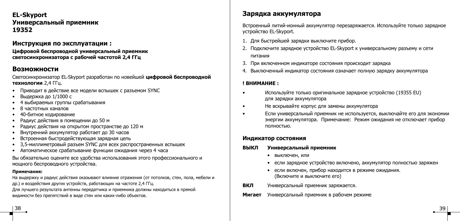 EL-SkyportУниверсальный приемник 19352Инструкция по эксплуатации :Цифровой беспроводной универсальный приемник светосинхронизатора с рабочей частотой 2,4 ГГцВозможностиСветосинхронизатор EL-Skyport разработан по новейшей цифровой беспроводной технологии 2,4 ГГц.&bull;  Приводит в действие все модели вспышек с разъемом SYNC&bull;  Выдержка до 1/1000 с&bull;  4 выбираемых группы срабатывания&bull;  8 частотных каналов&bull;  40-битное кодирование&bull;  Радиус действия в помещении до 50 м&bull;  Радиус действия на открытом пространстве до 120 м&bull;  Внутренний аккумулятор работает до 30 часов&bull;  Встроенная быстродействующая зарядная цепь&bull;  3,5-миллиметровый разъем SYNC для всех распространенных вспышек&bull;  Автоматическое срабатывание функции ожидания через 4 часаВы обязательно оцените все удобства использования этого профессионального и мощного беспроводного устройства.Примечания: На выдержку и радиус действия оказывают влияние отражения (от потолков, стен, пола, мебели и др.) и воздействия других устройств, работающих на частоте 2,4 ГГц.Для лучшего результата антенны передатчика и приемника должны находиться в прямой видимости без препятствий в виде стен или каких-либо объектов.Зарядка аккумулятораВстроенный литий-ионный аккумулятор перезаряжается. Используйте только зарядное устройство EL-Skyport.1.  Для быстрейшей зарядки выключите прибор.2.  Подключите зарядное устройство EL-Skyport к универсальному разъему и сети     питания3.  При включенном индикаторе состояния происходит зарядка4.  Выключенный индикатор состояния означает полную зарядку аккумулятора! ВНИМАНИЕ :&bull;  Используйте только оригинальное зарядное устройство (19355 EU)   для зарядки аккумулятора&bull;  Не вскрывайте корпус для замены аккумулятора&bull;  Если универсальный приемник не используется, выключайте его для экономии    энергии аккумулятора.  Примечание:  Режим ожидания не отключает прибор    полностью.Индикатор состоянияВЫКЛ  Универсальный приемник  &bull;  выключен, или  &bull;  если зарядное устройство включено, аккумулятор полностью заряжен  &bull;  если включен, прибор находится в режиме ожидания.     (Включите и выключите его) ВКЛ  Универсальный приемник заряжается.Мигает  Универсальный приемник в рабочем режиме38 39