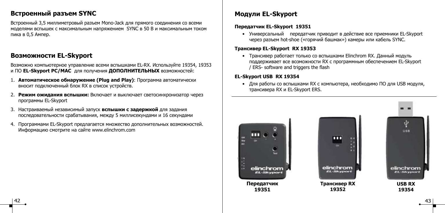 Встроенный разъем SYNCВстроенный 3,5 миллиметровый разъем Mono-Jack для прямого соединения со всеми моделями вспышек с максимальным напряжением  SYNC в 50 В и максимальным током пика в 0,5 Ампер.Возможности EL-SkyportВозможно компьютерное управление всеми вспышками EL-RX. Используйте 19354, 19353 и ПО EL-Skyport PC/MAC  для получения ДОПОЛНИТЕЛЬНЫХ возможностей:1.  Автоматическое обнаружение (Plug and Play): Программа автоматически      вносит подключенный блок RX в список устройств.2.  Режим ожидания вспышки: Включает и выключает светосинхронизатор через     программы EL-Skyport3.  Настраиваемый независимый запуск вспышки с задержкой для задания       последовательности срабатывания, между 5 миллисекундами и 16 секундами4.  Программами EL-Skyport предлагается множество дополнительных возможностей.     Информацию смотрите на сайте www.elinchrom.comМодули EL-SkyportПередатчик EL-Skyport  19351  &bull;  Универсальный    передатчик приводит в действие все приемники EL-Skyport        через разъем hot-shoe (&laquo;горячий башмак&raquo;) камеры или кабель SYNC.Трансивер EL-Skyport  RX 19353  &bull;  Трансивер работает только со вспышками Elinchrom RX. Данный модуль        поддерживает все возможности RX с программным обеспечением EL-Skyport    / ERS- software and triggers the ashEL-Skyport USB  RX 19354  &bull;  Для работы со вспышками RX с компьютера, необходимо ПО для USB модуля,        трансивера RX и EL-Skyport ERS.Трансивер RX 19352 USB RX19354Передатчик 1935142 43
