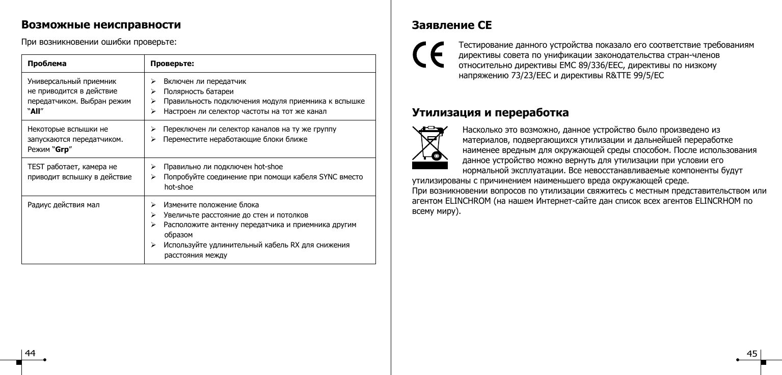 Возможные неисправностиПри возникновении ошибки проверьте:Проблема Проверьте:Универсальный приемник не приводится в действие передатчиком. Выбран режим &ldquo;All&rdquo;&Oslash;Включен ли передатчик&Oslash;Полярность батареи&Oslash;Правильность подключения модуля приемника к вспышке&Oslash;Настроен ли селектор частоты на тот же каналНекоторые вспышки не запускаются передатчиком. Режим &ldquo;Grp&rdquo;&Oslash;   Переключен ли селектор каналов на ту же группу&Oslash;   Переместите неработающие блоки ближеTEST работает, камера не приводит вспышку в действие&Oslash;Правильно ли подключен hot-shoe&Oslash;Попробуйте соединение при помощи кабеля SYNC вместо        hot-shoeРадиус действия мал &Oslash;Измените положение блока&Oslash;Увеличьте расстояние до стен и потолков &Oslash;Расположите антенну передатчика и приемника другим        образом&Oslash;Используйте удлинительный кабель RX для снижения        расстояния междуЗаявление CEТестирование данного устройства показало его соответствие требованиям директивы совета по унификации законодательства стран-членов относительно директивы EMC 89/336/EEC, директивы по низкому    напряжению 73/23/EEC и директивы R&amp;TTE 99/5/ECУтилизация и переработка                    Насколько это возможно, данное устройство было произведено из материалов, подвергающихся утилизации и дальнейшей переработке наименее вредным для окружающей среды способом. После использования данное устройство можно вернуть для утилизации при условии его нормальной эксплуатации. Все невосстанавливаемые компоненты будут утилизированы с причинением наименьшего вреда окружающей среде.При возникновении вопросов по утилизации свяжитесь с местным представительством или агентом ELINCHROM (на нашем Интернет-сайте дан список всех агентов ELINCRHOM по всему миру).44 45