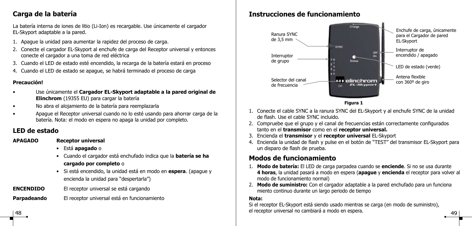 Carga de la bater&iacute;aLa bater&iacute;a interna de iones de litio (Li-Ion) es recargable. Use &uacute;nicamente el cargador EL-Skyport adaptable a la pared.1.  Apague la unidad para aumentar la rapidez del proceso de carga.2.  Conecte el cargador EL-Skyport al enchufe de carga del Receptor universal y entonces      conecte el cargador a una toma de red el&eacute;ctrica3.  Cuando el LED de estado est&eacute; encendido, la recarga de la bater&iacute;a estar&aacute; en proceso4.  Cuando el LED de estado se apague, se habr&aacute; terminado el proceso de cargaPrecauci&oacute;n!&bull;  Use &uacute;nicamente el Cargador EL-Skyport adaptable a la pared original de      Elinchrom (19355 EU) para cargar la bater&iacute;a&bull;  No abra el alojamiento de la bater&iacute;a para reemplazarla&bull;  Apague el Receptor universal cuando no lo est&eacute; usando para ahorrar carga de la     bater&iacute;a. Nota: el modo en espera no apaga la unidad por completo.LED de estadoAPAGADO  Receptor universal  &bull;  Est&aacute; apagado o  &bull;  Cuando el cargador est&aacute; enchufado indica que la bater&iacute;a se ha     cargado por completo o  &bull;  Si est&aacute; encendido, la unidad est&aacute; en modo en espera. (apague y     encienda la unidad para &ldquo;despertarla&rdquo;)ENCENDIDO    El receptor universal se est&aacute; cargandoParpadeando    El receptor universal est&aacute; en funcionamiento     Figura 1Ranura SYNC de 3,5 mmInstrucciones de funcionamiento1.  Conecte el cable SYNC a la ranura SYNC del EL-Skyport y al enchufe SYNC de la unidad     de ash. Use el cable SYNC incluido.2.  Compruebe que el grupo y el canal de frecuencias est&aacute;n correctamente congurados      tanto en el transmisor como en el receptor universal.3.  Encienda el transmisor y el receptor universal EL-Skyport4.  Encienda la unidad de ash y pulse en el bot&oacute;n de &ldquo;TEST&rdquo; del transmisor EL-Skyport para    un disparo de ash de prueba.Modos de funcionamiento1.  Modo de bater&iacute;a: El LED de carga parpadea cuando se enciende. Si no se usa durante  4 horas, la unidad pasar&aacute; a modo en espera (apague y encienda el receptor para volver al    modo de funcionamiento normal)2.  Modo de suministro: Con el cargador adaptable a la pared enchufado para un funciona     miento continuo durante un largo periodo de tiempoNota:Si el receptor EL-Skyport est&aacute; siendo usado mientras se carga (en modo de suministro), el receptor universal no cambiar&aacute; a modo en espera.Selector del canal de frecuenciaAntena exible con 360&ordm; de giroEnchufe de carga, &uacute;nicamente para el Cargador de pared EL-SkyportInterruptor de grupoInterruptor de encendido / apagadoLED de estado (verde)48 49