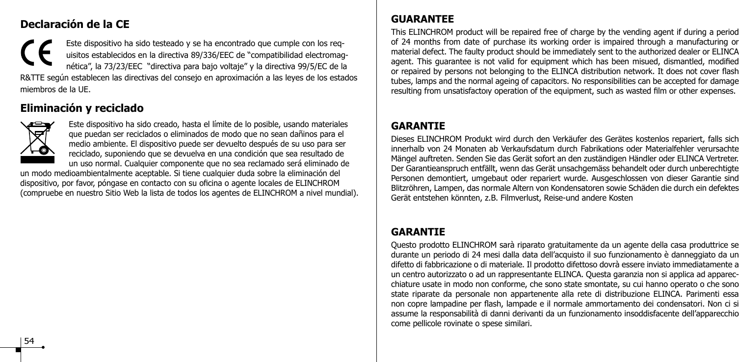 Declaraci&oacute;n de la CEEste dispositivo ha sido testeado y se ha encontrado que cumple con los req-uisitos establecidos en la directiva 89/336/EEC de &ldquo;compatibilidad electromag-n&eacute;tica&rdquo;, la 73/23/EEC  &ldquo;directiva para bajo voltaje&rdquo; y la directiva 99/5/EC de la R&amp;TTE seg&uacute;n establecen las directivas del consejo en aproximaci&oacute;n a las leyes de los estados miembros de la UE.Eliminaci&oacute;n y reciclado                     Este dispositivo ha sido creado, hasta el l&iacute;mite de lo posible, usando materiales que puedan ser reciclados o eliminados de modo que no sean da&ntilde;inos para el medio ambiente. El dispositivo puede ser devuelto despu&eacute;s de su uso para ser reciclado, suponiendo que se devuelva en una condici&oacute;n que sea resultado de un uso normal. Cualquier componente que no sea reclamado ser&aacute; eliminado de un modo medioambientalmente aceptable. Si tiene cualquier duda sobre la eliminaci&oacute;n del dispositivo, por favor, p&oacute;ngase en contacto con su ocina o agente locales de ELINCHROM (compruebe en nuestro Sitio Web la lista de todos los agentes de ELINCHROM a nivel mundial).GUARANTEEThis ELINCHROM product will be repaired free of charge by the vending agent if during a period of 24 months from date of purchase its working order is impaired through a manufacturing or material defect. The faulty product should be immediately sent to the authorized dealer or ELINCA agent. This guarantee is not valid for equipment which has been misued, dismantled, modied or repaired by persons not belonging to the ELINCA distribution network. It does not cover ash tubes, lamps and the normal ageing of capacitors. No responsibilities can be accepted for damage resulting from unsatisfactoıy operation of the equipment, such as wasted lm or other expenses. GARANTIEDieses ELINCHROM Produkt wird durch den Verk&auml;ufer des Ger&auml;tes kostenlos repariert, falls sich innerhalb von 24 Monaten ab Verkaufsdatum durch Fabrikations oder Materialfehler verursachte M&auml;ngel auftreten. Senden Sie das Ger&auml;t sofort an den zust&auml;ndigen H&auml;ndler oder ELINCA Vertreter. Der Garantieanspruch entf&auml;llt, wenn das Ger&auml;t unsachgem&auml;ss behandelt oder durch unberechtigte Personen demontiert, umgebaut oder repariert wurde. Ausgeschlossen von dieser Garantie sind Blitzr&ouml;hren, Lampen, das normale Altern von Kondensatoren sowie Sch&auml;den die durch ein defektes Ger&auml;t entstehen k&ouml;nnten, z.B. Filmverlust, Reise-und andere KostenGARANTIEQuesto prodotto ELINCHROM sar&agrave; riparato gratuitamente da un agente della casa produttrice se durante un periodo di 24 mesi dalla data dell&rsquo;acquisto il suo funzionamento &egrave; danneggiato da un difetto di fabbricazione o di materiale. Il prodotto difettoso dovr&agrave; essere inviato immediatamente a un centro autorizzato o ad un rappresentante ELINCA. Questa garanzia non si applica ad apparec-chiature usate in modo non conforme, che sono state smontate, su cui hanno operato o che sono state riparate da personale non appartenente alla rete di distribuzione ELINCA. Parimenti essa non copre lampadine per ash, lampade e il normale ammortamento dei condensatori. Non ci si assume la responsabilit&agrave; di danni derivanti da un funzionamento insoddisfacente dell&rsquo;apparecchio come pellicole rovinate o spese similari. 54