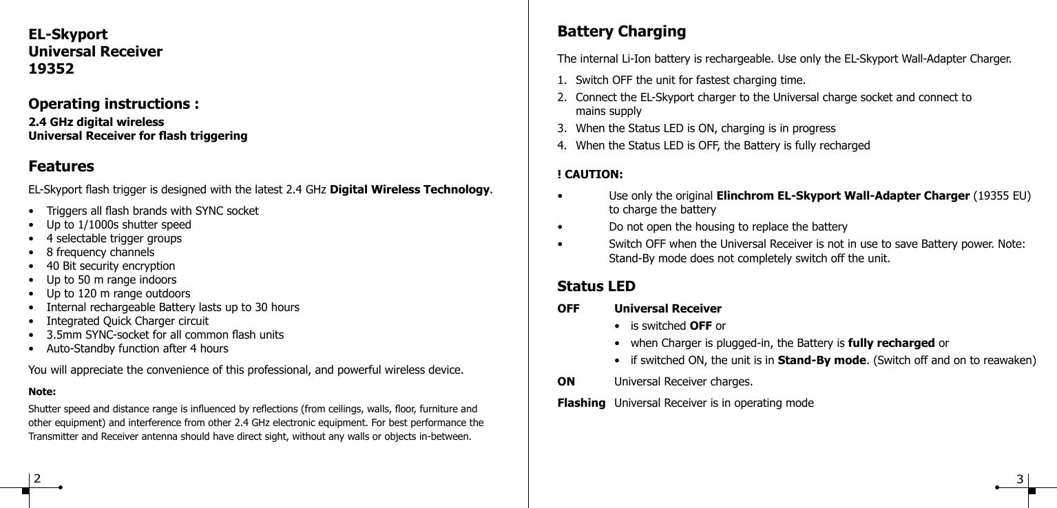 Battery ChargingThe internal Li-Ion battery is rechargeable. Use only the EL-Skyport Wall-Adapter Charger.1.  Switch OFF the unit for fastest charging time.2.  Connect the EL-Skyport charger to the Universal charge socket and connect to      mains supply3.  When the Status LED is ON, charging is in progress4.  When the Status LED is OFF, the Battery is fully recharged! CAUTION:&bull;  Use only the original Elinchrom EL-Skyport Wall-Adapter Charger (19355 EU)    to charge the battery&bull;  Do not open the housing to replace the battery&bull;  Switch OFF when the Universal Receiver is not in use to save Battery power. Note:    Stand-By mode does not completely switch off the unit.Status LEDOFF  Universal Receiver  &bull;  is switched OFF or  &bull;  when Charger is plugged-in, the Battery is fully recharged or  &bull;  if switched ON, the unit is in Stand-By mode. (Switch off and on to reawaken)ON  Universal Receiver charges.Flashing  Universal Receiver is in operating modeEL-SkyportUniversal Receiver19352Operating instructions :2.4 GHz digital wirelessUniversal Receiver for ash triggeringFeaturesEL-Skyport ash trigger is designed with the latest 2.4 GHz Digital Wireless Technology.&bull;  Triggers all ash brands with SYNC socket&bull;  Up to 1/1000s shutter speed&bull;  4 selectable trigger groups&bull;  8 frequency channels&bull;  40 Bit security encryption&bull;  Up to 50 m range indoors&bull;  Up to 120 m range outdoors&bull;  Internal rechargeable Battery lasts up to 30 hours&bull;  Integrated Quick Charger circuit&bull;  3.5mm SYNC-socket for all common ash units&bull;  Auto-Standby function after 4 hoursYou will appreciate the convenience of this professional, and powerful wireless device.Note:Shutter speed and distance range is inuenced by reections (from ceilings, walls, oor, furniture and other equipment) and interference from other 2.4 GHz electronic equipment. For best performance the Transmitter and Receiver antenna should have direct sight, without any walls or objects in-between.23