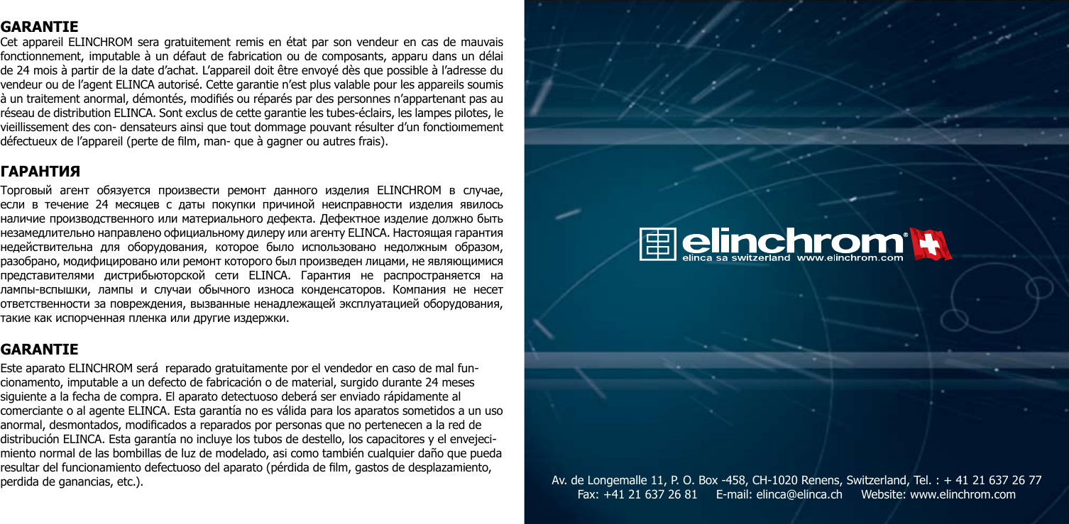 GARANTIECet appareil ELINCHROM sera gratuitement remis en &eacute;tat par son vendeur en cas de mauvais fonctionnement, imputable &agrave; un d&eacute;faut de fabrication ou de composants, apparu dans un d&eacute;lai de 24 mois &agrave; partir de la date d&rsquo;achat. L&rsquo;appareil doit &ecirc;tre envoy&eacute; d&egrave;s que possible &agrave; l&rsquo;adresse du vendeur ou de l&rsquo;agent ELINCA autoris&eacute;. Cette garantie n&rsquo;est plus valable pour les appareils soumis &agrave; un traitement anormal, d&eacute;mont&eacute;s, modi&eacute;s ou r&eacute;par&eacute;s par des personnes n&rsquo;appartenant pas au r&eacute;seau de distribution ELINCA. Sont exclus de cette garantie les tubes-&eacute;clairs, les lampes pilotes, le vieillissement des con- densateurs ainsi que tout dommage pouvant r&eacute;sulter d&rsquo;un fonctioımement d&eacute;fectueux de l&rsquo;appareil (perte de lm, man- que &agrave; gagner ou autres frais).ГАРАНТИЯ Торговый  агент  обязуется  произвести  ремонт  данного  изделия  ELINCHROM  в  случае, если  в  течение  24  месяцев  с  даты  покупки  причиной  неисправности  изделия  явилось наличие производственного или материального дефекта. Дефектное изделие должно быть незамедлительно направлено официальному дилеру или агенту ELINCA. Настоящая гарантия недействительна  для  оборудования,  которое  было  использовано  недолжным  образом, разобрано, модифицировано или ремонт которого был произведен лицами, не являющимися представителями  дистрибьюторской  сети  ELINCA.  Гарантия  не  распространяется  на лампы-вспышки,  лампы  и  случаи  обычного  износа  конденсаторов.  Компания  не  несет ответственности за повреждения, вызванные ненадлежащей эксплуатацией оборудования, такие как испорченная пленка или другие издержки.GARANTIEEste aparato ELINCHROM ser&aacute;  reparado gratuitamente por el vendedor en caso de mal fun-cionamento, imputable a un defecto de fabricaci&oacute;n o de material, surgido durante 24 meses siguiente a la fecha de compra. El aparato detectuoso deber&aacute; ser enviado r&aacute;pidamente al comerciante o al agente ELINCA. Esta garant&iacute;a no es v&aacute;lida para los aparatos sometidos a un uso anormal, desmontados, modicados a reparados por personas que no pertenecen a la red de distribuci&oacute;n ELINCA. Esta garant&iacute;a no incluye los tubos de destello, los capacitores y el envejeci-miento normal de las bombillas de luz de modelado, asi como tambi&eacute;n cualquier da&ntilde;o que pueda resultar del funcionamiento defectuoso del aparato (p&eacute;rdida de lm, gastos de desplazamiento, perdida de ganancias, etc.). Av. de Longemalle 11, P. O. Box -458, CH-1020 Renens, Switzerland, Tel. : + 41 21 637 26 77 Fax: +41 21 637 26 81     E-mail: elinca@elinca.ch     Website: www.elinchrom.com 