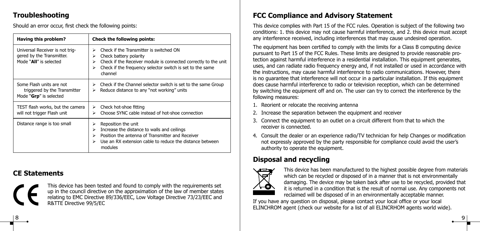 TroubleshootingShould an error occur, rst check the following points:Having this problem? Check the following points:Universal Receiver is not trig-gered by the Transmitter.Mode &ldquo;All&rdquo; is selected&Oslash;Check if the Transmitter is switched ON&Oslash;Check battery polarity&Oslash;Check if the Receiver module is connected correctly to the unit&Oslash;Check if the frequency selector switch is set to the same       channelSome Flash units are not     triggered by the TransmitterMode &ldquo;Grp&rdquo; is selected&Oslash;   Check if the Channel selector switch is set to the same Group&Oslash;   Reduce distance to any &ldquo;not working&rdquo; unitsTEST ash works, but the camera will not trigger Flash unit&Oslash;Check hot-shoe tting&Oslash;Choose SYNC cable instead of hot-shoe connectionDistance range is too small &Oslash;Reposition the unit&Oslash;Increase the distance to walls and ceilings&Oslash;Position the antenna of Transmitter and Receiver&Oslash;Use an RX extension cable to reduce the distance between       modulesCE StatementsThis device has been tested and found to comply with the requirements setup in the council directive on the approximation of the law of member states relating to EMC Directive 89/336/EEC, Low Voltage Directive 73/23/EEC and R&amp;TTE Directive 99/5/ECFCC Compliance and Advisory StatementThis device complies with Part 15 of the FCC rules. Operation is subject of the following two conditions: 1. this device may not cause harmful interference, and 2. this device must accept any interference received, including interferences that may cause undesired operation.The equipment has been certied to comply with the limits for a Class B computing device pursuant to Part 15 of the FCC Rules. These limits are designed to provide reasonable pro-tection against harmful interference in a residential installation. This equipment generates, uses, and can radiate radio frequency energy and, if not installed or used in accordance with the instructions, may cause harmful interference to radio communications. However, there is no guarantee that interference will not occur in a particular installation. If this equipment does cause harmful interference to radio or television reception, which can be determined by switching the equipment off and on. The user can try to correct the interference by the following measures:1.  Reorient or relocate the receiving antenna2.  Increase the separation between the equipment and receiver3.  Connect the equipment to an outlet on a circuit different from that to which the      receiver is connected.4.  Consult the dealer or an experience radio/TV technician for help Changes or modication    not expressly approved by the party responsible for compliance could avoid the user&rsquo;s      authority to operate the equipment.Disposal and recycling                    This device has been manufactured to the highest possible degree from materials    which can be recycled or disposed of in a manner that is not environmentally damaging. The device may be taken back after use to be recycled, provided that it is returned in a condition that is the result of normal use. Any components not reclaimed will be disposed of in an environmentally acceptable manner.If you have any question on disposal, please contact your local ofce or your local ELINCHROM agent (check our website for a list of all ELINCRHOM agents world wide).89