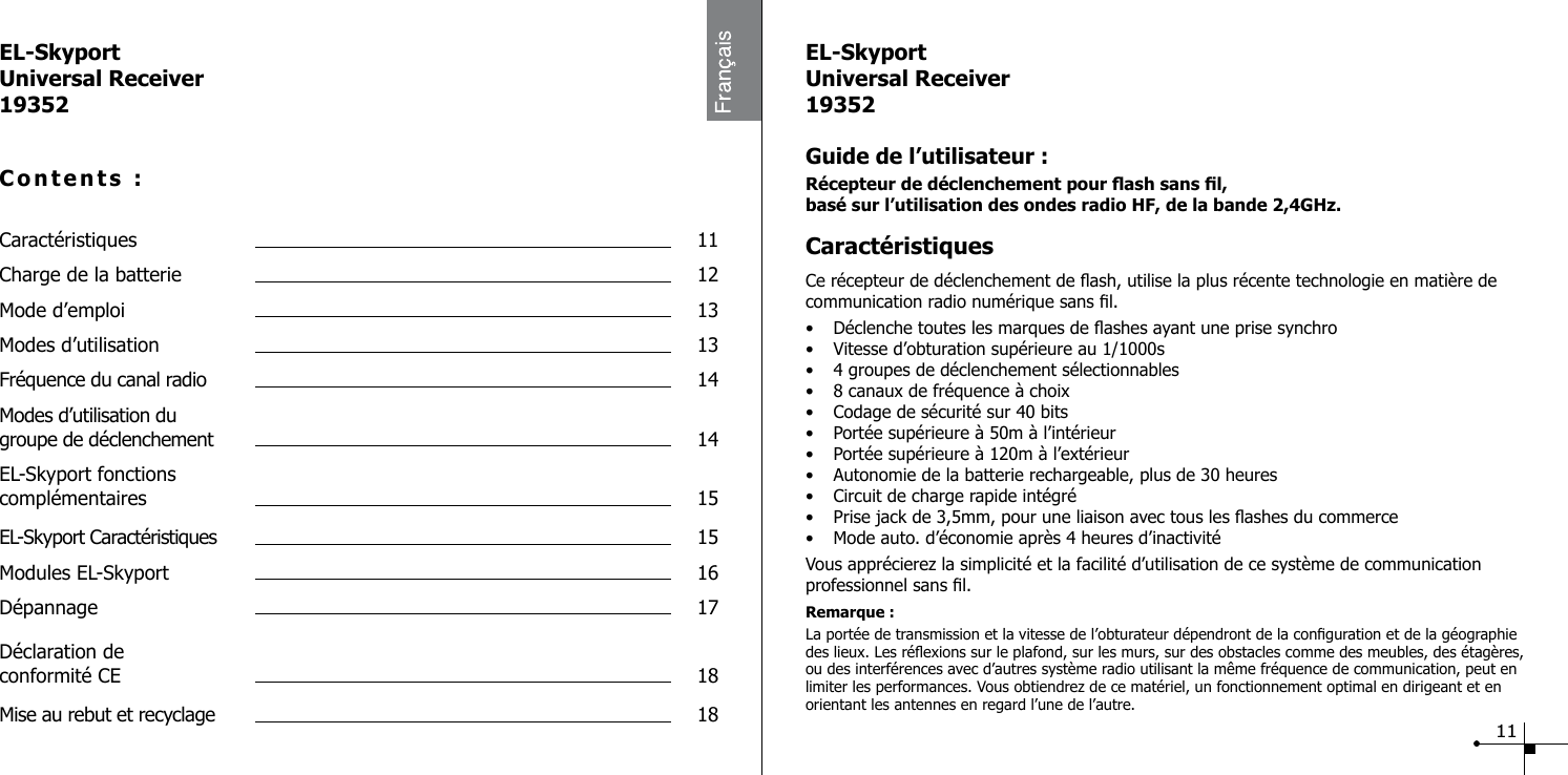 EL-SkyportUniversal Receiver19352Contents :Caract&eacute;ristiques  11Charge de la batterie  12Mode d&rsquo;emploi  13Modes d&rsquo;utilisation  13Fr&eacute;quence du canal radio  14Modes d&rsquo;utilisation du  groupe de d&eacute;clenchement  14EL-Skyport fonctions  compl&eacute;mentaires  15EL-Skyport Caract&eacute;ristiques  15Modules EL-Skyport  16D&eacute;pannage  17D&eacute;claration de  conformit&eacute; CE  18Mise au rebut et recyclage  18EL-SkyportUniversal Receiver19352Guide de l&rsquo;utilisateur :R&eacute;cepteur de d&eacute;clenchement pour ash sans l, bas&eacute; sur l&rsquo;utilisation des ondes radio HF, de la bande 2,4GHz.Caract&eacute;ristiquesCe r&eacute;cepteur de d&eacute;clenchement de ash, utilise la plus r&eacute;cente technologie en mati&egrave;re de communication radio num&eacute;rique sans l.&bull;  D&eacute;clenche toutes les marques de ashes ayant une prise synchro&bull;  Vitesse d&rsquo;obturation sup&eacute;rieure au 1/1000s&bull;  4 groupes de d&eacute;clenchement s&eacute;lectionnables &bull;  8 canaux de fr&eacute;quence &agrave; choix&bull;  Codage de s&eacute;curit&eacute; sur 40 bits&bull;  Port&eacute;e sup&eacute;rieure &agrave; 50m &agrave; l&rsquo;int&eacute;rieur&bull;  Port&eacute;e sup&eacute;rieure &agrave; 120m &agrave; l&rsquo;ext&eacute;rieur&bull;  Autonomie de la batterie rechargeable, plus de 30 heures &bull;  Circuit de charge rapide int&eacute;gr&eacute;&bull;  Prise jack de 3,5mm, pour une liaison avec tous les ashes du commerce&bull;  Mode auto. d&rsquo;&eacute;conomie apr&egrave;s 4 heures d&rsquo;inactivit&eacute;Vous appr&eacute;cierez la simplicit&eacute; et la facilit&eacute; d&rsquo;utilisation de ce syst&egrave;me de communication professionnel sans l.Remarque :La port&eacute;e de transmission et la vitesse de l&rsquo;obturateur d&eacute;pendront de la conguration et de la g&eacute;ographie des lieux. Les r&eacute;exions sur le plafond, sur les murs, sur des obstacles comme des meubles, des &eacute;tag&egrave;res, ou des interf&eacute;rences avec d&rsquo;autres syst&egrave;me radio utilisant la m&ecirc;me fr&eacute;quence de communication, peut en limiter les performances. Vous obtiendrez de ce mat&eacute;riel, un fonctionnement optimal en dirigeant et en orientant les antennes en regard l&rsquo;une de l&rsquo;autre.11