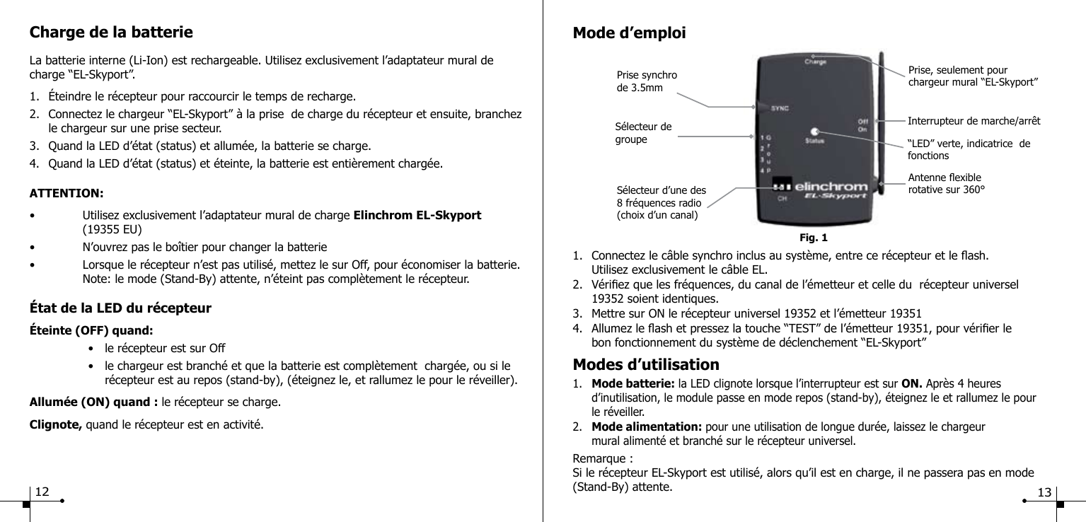 Charge de la batterieLa batterie interne (Li-Ion) est rechargeable. Utilisez exclusivement l&rsquo;adaptateur mural de charge &ldquo;EL-Skyport&rdquo;.1.  &Eacute;teindre le r&eacute;cepteur pour raccourcir le temps de recharge.2.  Connectez le chargeur &ldquo;EL-Skyport&rdquo; &agrave; la prise  de charge du r&eacute;cepteur et ensuite, branchez    le chargeur sur une prise secteur. 3.  Quand la LED d&rsquo;&eacute;tat (status) et allum&eacute;e, la batterie se charge.4.  Quand la LED d&rsquo;&eacute;tat (status) et &eacute;teinte, la batterie est enti&egrave;rement charg&eacute;e.ATTENTION:&bull;  Utilisez exclusivement l&rsquo;adaptateur mural de charge Elinchrom EL-Skyport   (19355 EU)&bull;  N&rsquo;ouvrez pas le bo&icirc;tier pour changer la batterie&bull;  Lorsque le r&eacute;cepteur n&rsquo;est pas utilis&eacute;, mettez le sur Off, pour &eacute;conomiser la batterie.   Note: le mode (Stand-By) attente, n&rsquo;&eacute;teint pas compl&egrave;tement le r&eacute;cepteur.&Eacute;tat de la LED du r&eacute;cepteur&Eacute;teinte (OFF) quand:  &bull;  le r&eacute;cepteur est sur Off   &bull;  le chargeur est branch&eacute; et que la batterie est compl&egrave;tement  charg&eacute;e, ou si le      r&eacute;cepteur est au repos (stand-by), (&eacute;teignez le, et rallumez le pour le r&eacute;veiller).Allum&eacute;e (ON) quand : le r&eacute;cepteur se charge.Clignote, quand le r&eacute;cepteur est en activit&eacute;.     Fig. 1Prise synchrode 3.5mm   Mode d&rsquo;emploi1.  Connectez le c&acirc;ble synchro inclus au syst&egrave;me, entre ce r&eacute;cepteur et le ash.   Utilisez exclusivement le c&acirc;ble EL.2.  V&eacute;riez que les fr&eacute;quences, du canal de l&rsquo;&eacute;metteur et celle du  r&eacute;cepteur universel       19352 soient identiques.3.  Mettre sur ON le r&eacute;cepteur universel 19352 et l&rsquo;&eacute;metteur 193514.  Allumez le ash et pressez la touche &ldquo;TEST&rdquo; de l&rsquo;&eacute;metteur 19351, pour v&eacute;rier le   bon fonctionnement du syst&egrave;me de d&eacute;clenchement &ldquo;EL-Skyport&rdquo;Modes d&rsquo;utilisation1.  Mode batterie: la LED clignote lorsque l&rsquo;interrupteur est sur ON. Apr&egrave;s 4 heures      d&rsquo;inutilisation, le module passe en mode repos (stand-by), &eacute;teignez le et rallumez le pour   le r&eacute;veiller.2.  Mode alimentation: pour une utilisation de longue dur&eacute;e, laissez le chargeur   mural aliment&eacute; et branch&eacute; sur le r&eacute;cepteur universel.Remarque :Si le r&eacute;cepteur EL-Skyport est utilis&eacute;, alors qu&rsquo;il est en charge, il ne passera pas en mode (Stand-By) attente. S&eacute;lecteur d&rsquo;une des 8 fr&eacute;quences radio (choix d&rsquo;un canal)Antenne exible rotative sur 360&deg;Prise, seulement pour chargeur mural &ldquo;EL-Skyport&rdquo; S&eacute;lecteur de groupe Interrupteur de marche/arr&ecirc;t&ldquo;LED&rdquo; verte, indicatrice  de fonctions 12 13