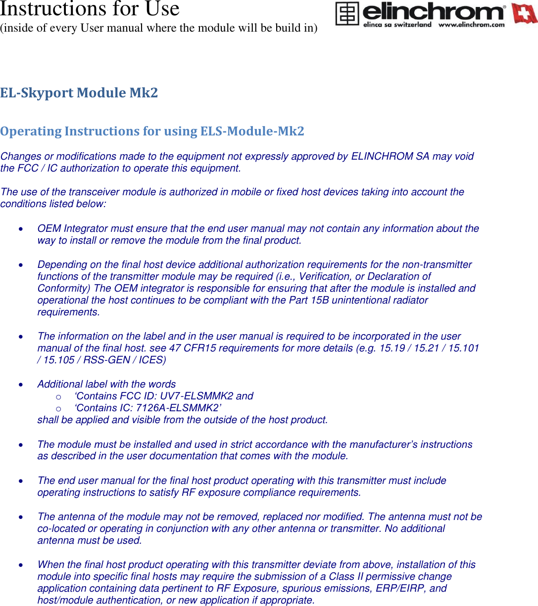 Instructions for Use (inside of every User manual where the module will be build in) EL-Skyport Module Mk2  Operating Instructions for using ELS-Module-Mk2  Changes or modifications made to the equipment not expressly approved by ELINCHROM SA may void the FCC / IC authorization to operate this equipment.  The use of the transceiver module is authorized in mobile or fixed host devices taking into account the conditions listed below:   OEM Integrator must ensure that the end user manual may not contain any information about the way to install or remove the module from the final product.   Depending on the final host device additional authorization requirements for the non-transmitter functions of the transmitter module may be required (i.e., Verification, or Declaration of Conformity) The OEM integrator is responsible for ensuring that after the module is installed and operational the host continues to be compliant with the Part 15B unintentional radiator requirements.   The information on the label and in the user manual is required to be incorporated in the user manual of the final host. see 47 CFR15 requirements for more details (e.g. 15.19 / 15.21 / 15.101 / 15.105 / RSS-GEN / ICES)   Additional label with the words o &lsquo;Contains FCC ID: UV7-ELSMMK2 and o &lsquo;Contains IC: 7126A-ELSMMK2&rsquo; shall be applied and visible from the outside of the host product.   The module must be installed and used in strict accordance with the manufacturer&rsquo;s instructions as described in the user documentation that comes with the module.   The end user manual for the final host product operating with this transmitter must include operating instructions to satisfy RF exposure compliance requirements.   The antenna of the module may not be removed, replaced nor modified. The antenna must not be co-located or operating in conjunction with any other antenna or transmitter. No additional antenna must be used.   When the final host product operating with this transmitter deviate from above, installation of this module into specific final hosts may require the submission of a Class II permissive change application containing data pertinent to RF Exposure, spurious emissions, ERP/EIRP, and host/module authentication, or new application if appropriate.   