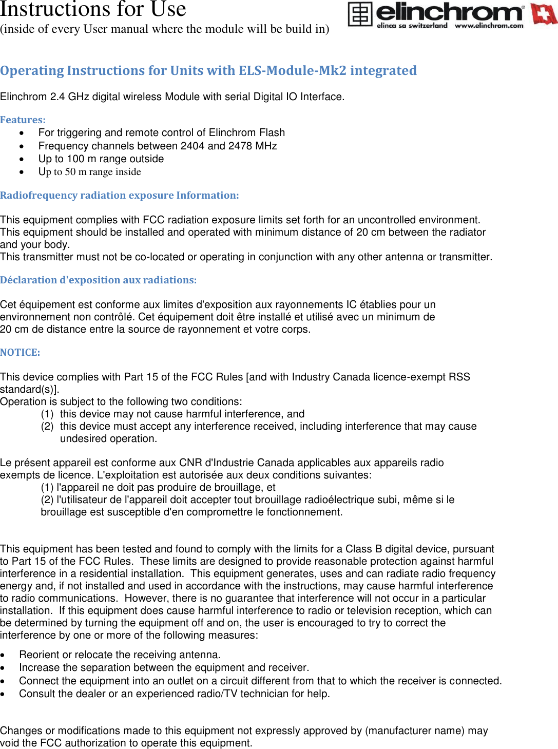 Instructions for Use (inside of every User manual where the module will be build in) Operating Instructions for Units with ELS-Module-Mk2 integrated  Elinchrom 2.4 GHz digital wireless Module with serial Digital IO Interface. Features:   For triggering and remote control of Elinchrom Flash   Frequency channels between 2404 and 2478 MHz   Up to 100 m range outside   Up to 50 m range inside Radiofrequency radiation exposure Information:  This equipment complies with FCC radiation exposure limits set forth for an uncontrolled environment. This equipment should be installed and operated with minimum distance of 20 cm between the radiator and your body. This transmitter must not be co-located or operating in conjunction with any other antenna or transmitter. D&eacute;claration d'exposition aux radiations:  Cet &eacute;quipement est conforme aux limites d'exposition aux rayonnements IC &eacute;tablies pour un environnement non contr&ocirc;l&eacute;. Cet &eacute;quipement doit &ecirc;tre install&eacute; et utilis&eacute; avec un minimum de 20 cm de distance entre la source de rayonnement et votre corps. NOTICE:  This device complies with Part 15 of the FCC Rules [and with Industry Canada licence-exempt RSS standard(s)]. Operation is subject to the following two conditions: (1)  this device may not cause harmful interference, and  (2)  this device must accept any interference received, including interference that may cause undesired operation.  Le pr&eacute;sent appareil est conforme aux CNR d'Industrie Canada applicables aux appareils radio exempts de licence. L'exploitation est autoris&eacute;e aux deux conditions suivantes: (1) l'appareil ne doit pas produire de brouillage, et  (2) l'utilisateur de l'appareil doit accepter tout brouillage radio&eacute;lectrique subi, m&ecirc;me si le brouillage est susceptible d'en compromettre le fonctionnement.   This equipment has been tested and found to comply with the limits for a Class B digital device, pursuant to Part 15 of the FCC Rules.  These limits are designed to provide reasonable protection against harmful interference in a residential installation.  This equipment generates, uses and can radiate radio frequency energy and, if not installed and used in accordance with the instructions, may cause harmful interference to radio communications.  However, there is no guarantee that interference will not occur in a particular installation.  If this equipment does cause harmful interference to radio or television reception, which can be determined by turning the equipment off and on, the user is encouraged to try to correct the interference by one or more of the following measures:   Reorient or relocate the receiving antenna.   Increase the separation between the equipment and receiver.   Connect the equipment into an outlet on a circuit different from that to which the receiver is connected.   Consult the dealer or an experienced radio/TV technician for help.   Changes or modifications made to this equipment not expressly approved by (manufacturer name) may void the FCC authorization to operate this equipment. 