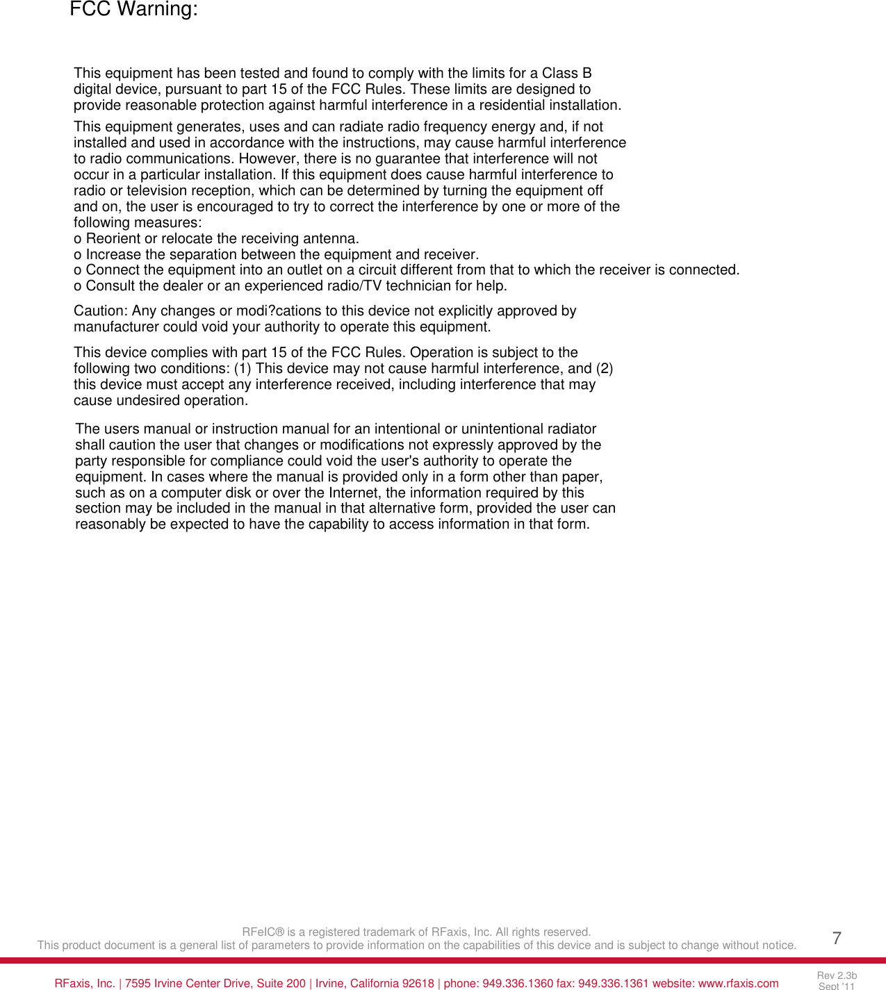        RFeIC&reg; is a registered trademark of RFaxis, Inc. All rights reserved. This product document is a general list of parameters to provide information on the capabilities of this device and is subject to change without notice. 7    RFaxis, Inc. | 7595 Irvine Center Drive, Suite 200 | Irvine, California 92618 | phone: 949.336.1360 fax: 949.336.1361 website: www.rfaxis.com Rev 2.3b Sept '11     FCC Warning:This equipment has been tested and found to comply with the limits for a Class B digital device, pursuant to part 15 of the FCC Rules. These limits are designed to provide reasonable protection against harmful interference in a residential installation.This equipment generates, uses and can radiate radio frequency energy and, if not installed and used in accordance with the instructions, may cause harmful interference to radio communications. However, there is no guarantee that interference will not occur in a particular installation. If this equipment does cause harmful interference to radio or television reception, which can be determined by turning the equipment off and on, the user is encouraged to try to correct the interference by one or more of the following measures:o Reorient or relocate the receiving antenna.o Increase the separation between the equipment and receiver.o Connect the equipment into an outlet on a circuit different from that to which the receiver is connected.o Consult the dealer or an experienced radio/TV technician for help.Caution: Any changes or modi?cations to this device not explicitly approved by manufacturer could void your authority to operate this equipment.This device complies with part 15 of the FCC Rules. Operation is subject to the following two conditions: (1) This device may not cause harmful interference, and (2) this device must accept any interference received, including interference that may cause undesired operation.The users manual or instruction manual for an intentional or unintentional radiator shall caution the user that changes or modifications not expressly approved by the party responsible for compliance could void the user's authority to operate the equipment. In cases where the manual is provided only in a form other than paper, such as on a computer disk or over the Internet, the information required by this section may be included in the manual in that alternative form, provided the user canreasonably be expected to have the capability to access information in that form.