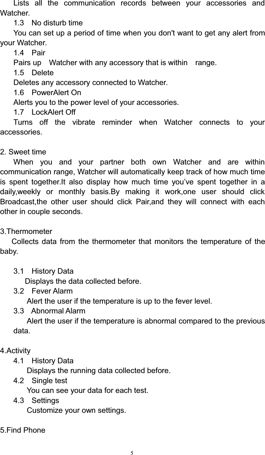 5Lists all the communication records between your accessories andWatcher.1.3 No disturb timeYou can set up a period of time when you don&apos;t want to get any alert fromyour Watcher.1.4 PairPairs up Watcher with any accessory that is within range.1.5 DeleteDeletes any accessory connected to Watcher.1.6 PowerAlert OnAlerts you to the power level of your accessories.1.7 LockAlert OffTurns off the vibrate reminder when Watcher connects to youraccessories.2. Sweet timeWhen you and your partner both own Watcher and are withincommunication range, Watcher will automatically keep track of how much timeis spent together.It also display how much time you’ve spent together in adaily,weekly or monthly basis.By making it work,one user should clickBroadcast,the other user should click Pair,and they will connect with eachother in couple seconds.3.ThermometerCollects data from the thermometer that monitors the temperature of thebaby.3.1 History DataDisplays the data collected before.3.2 Fever AlarmAlert the user if the temperature is up to the fever level.3.3 Abnormal AlarmAlert the user if the temperature is abnormal compared to the previousdata.4.Activity4.1 History DataDisplays the running data collected before.4.2 Single testYou can see your data for each test.4.3 SettingsCustomize your own settings.5.Find Phone