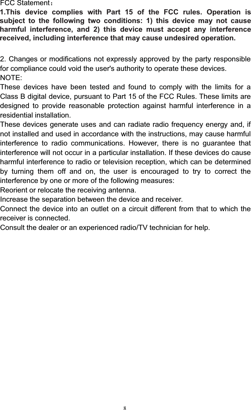 8FCC Statement1. These devices(including watch,pendant and card) comply with Part 15 of theFCC Rules. Operation is subject to the following two conditions:(1) These devices may not cause harmful interference.(2) These devices must accept any interference received, includinginterference that may cause undesired operation.2. Changes or modifications not expressly approved by the party responsiblefor compliance could void the user&apos;s authority to operate these devices.NOTE:These devices have been tested and found to comply with the limits for aClass B digital device, pursuant to Part 15 of the FCC Rules. These limits aredesigned to provide reasonable protection against harmful interference in aresidential installation.These devices generate uses and can radiate radio frequency energy and, ifnot installed and used in accordance with the instructions, may cause harmfulinterference to radio communications. However, there is no guarantee thatinterference will not occur in a particular installation. If these devices do causeharmful interference to radio or television reception, which can be determinedby turning them off and on, the user is encouraged to try to correct theinterference by one or more of the following measures:Reorient or relocate the receiving antenna.Increase the separation between the device and receiver.Connect the device into an outlet on a circuit different from that to which thereceiver is connected.Consult the dealer or an experienced radio/TV technician for help.1.This device complies with Part 15 of the FCC rules. Operation is subject to the following two conditions: 1) this device may not cause harmful interference, and 2) this device must accept any interference received, including interference that may cause undesired operation. 