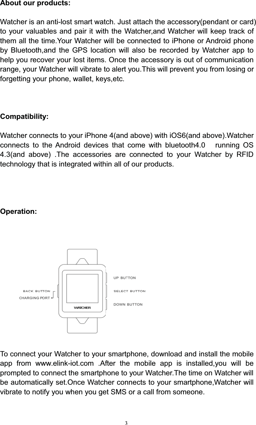3About our products:Watcher is an anti-lost smart watch. Just attach the accessory(pendant or card)to your valuables and pair it with the Watcher,and Watcher will keep track ofthem all the time.Your Watcher will be connected to iPhone or Android phoneby Bluetooth,and the GPS location will also be recorded by Watcher app tohelp you recover your lost items. Once the accessory is out of communicationrange, your Watcher will vibrate to alert you.This will prevent you from losing orforgetting your phone, wallet, keys,etc.Compatibility:Watcher connects to your iPhone 4(and above) with iOS6(and above).Watcherconnects to the Android devices that come with bluetooth4.0 running OS4.3(and above) .The accessories are connected to your Watcher by RFIDtechnology that is integrated within all of our products.Operation:To connect your Watcher to your smartphone, download and install the mobileapp from www.elink-iot.com .After the mobile app is installed,you will beprompted to connect the smartphone to your Watcher.The time on Watcher willbe automatically set.Once Watcher connects to your smartphone,Watcher willvibrate to notify you when you get SMS or a call from someone.