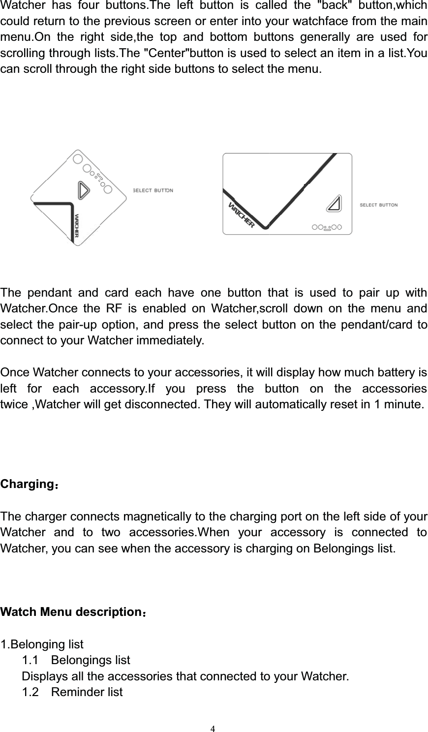 4Watcher has four buttons.The left button is called the &quot;back&quot; button,whichcould return to the previous screen or enter into your watchface from the mainmenu.On the right side,the top and bottom buttons generally are used forscrolling through lists.The &quot;Center&quot;button is used to select an item in a list.Youcan scroll through the right side buttons to select the menu.The pendant and card each have one button that is used to pair up withWatcher.Once the RF is enabled on Watcher,scroll down on the menu andselect the pair-up option, and press the select button on the pendant/card toconnect to your Watcher immediately.Once Watcher connects to your accessories, it will display how much battery isleft for each accessory.If you press the button on the accessoriestwice ,Watcher will get disconnected. They will automatically reset in 1 minute.ChargingThe charger connects magnetically to the charging port on the left side of yourWatcher and to two accessories.When your accessory is connected toWatcher, you can see when the accessory is charging on Belongings list.Watch Menu description1.Belonging list1.1 Belongings listDisplays all the accessories that connected to your Watcher.1.2 Reminder list