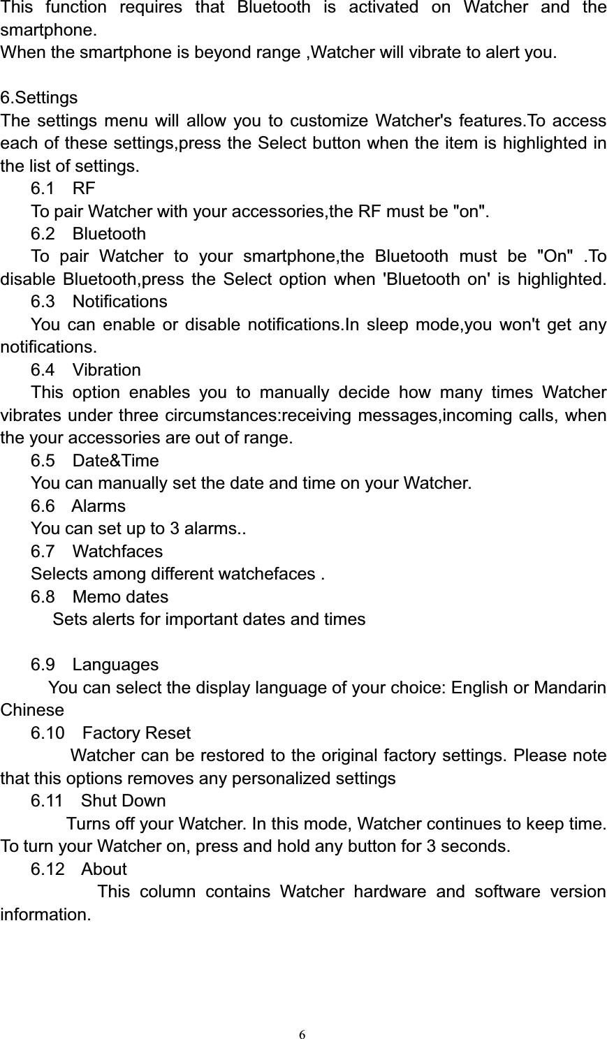 6This function requires that Bluetooth is activated on Watcher and thesmartphone.When the smartphone is beyond range ,Watcher will vibrate to alert you.6.SettingsThe settings menu will allow you to customize Watcher&apos;s features.To accesseach of these settings,press the Select button when the item is highlighted inthe list of settings.6.1 RFTo pair Watcher with your accessories,the RF must be &quot;on&quot;.6.2 BluetoothTo pair Watcher to your smartphone,the Bluetooth must be &quot;On&quot; .Todisable Bluetooth,press the Select option when &apos;Bluetooth on&apos; is highlighted.6.3 NotificationsYou can enable or disable notifications.In sleep mode,you won&apos;t get anynotifications.6.4 VibrationThis option enables you to manually decide how many times Watchervibrates under three circumstances:receiving messages,incoming calls, whenthe your accessories are out of range.6.5 Date&amp;TimeYou can manually set the date and time on your Watcher.6.6 AlarmsYou can set up to 3 alarms..6.7 WatchfacesSelects among different watchefaces .6.8 Memo datesSets alerts for important dates and times6.9 LanguagesYou can select the display language of your choice: English or MandarinChinese6.10 Factory ResetWatcher can be restored to the original factory settings. Please notethat this options removes any personalized settings6.11 Shut DownTurns off your Watcher. In this mode, Watcher continues to keep time.To turn your Watcher on, press and hold any button for 3 seconds.6.12 AboutThis column contains Watcher hardware and software versioninformation.