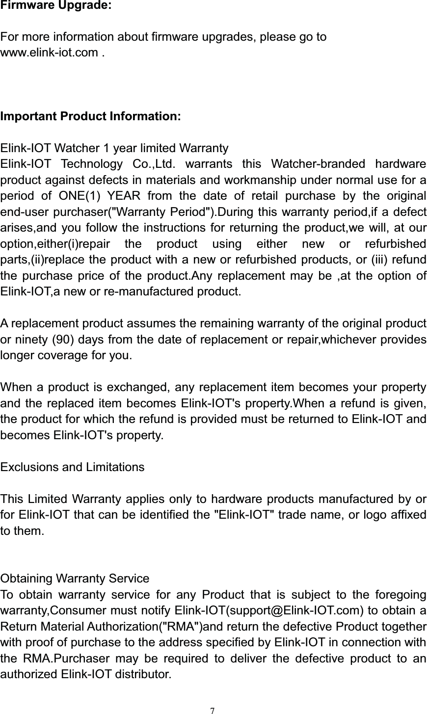 7Firmware Upgrade:For more information about firmware upgrades, please go towww.elink-iot.com .Important Product Information:Elink-IOT Watcher 1 year limited WarrantyElink-IOT Technology Co.,Ltd. warrants this Watcher-branded hardwareproduct against defects in materials and workmanship under normal use for aperiod of ONE(1) YEAR from the date of retail purchase by the originalend-user purchaser(&quot;Warranty Period&quot;).During this warranty period,if a defectarises,and you follow the instructions for returning the product,we will, at ouroption,either(i)repair the product using either new or refurbishedparts,(ii)replace the product with a new or refurbished products, or (iii) refundthe purchase price of the product.Any replacement may be ,at the option ofElink-IOT,a new or re-manufactured product.A replacement product assumes the remaining warranty of the original productor ninety (90) days from the date of replacement or repair,whichever provideslonger coverage for you.When a product is exchanged, any replacement item becomes your propertyand the replaced item becomes Elink-IOT&apos;s property.When a refund is given,the product for which the refund is provided must be returned to Elink-IOT andbecomes Elink-IOT&apos;s property.Exclusions and LimitationsThis Limited Warranty applies only to hardware products manufactured by orfor Elink-IOT that can be identified the &quot;Elink-IOT&quot; trade name, or logo affixedto them.Obtaining Warranty ServiceTo obtain warranty service for any Product that is subject to the foregoingwarranty,Consumer must notify Elink-IOT(support@Elink-IOT.com) to obtain aReturn Material Authorization(&quot;RMA&quot;)and return the defective Product togetherwith proof of purchase to the address specified by Elink-IOT in connection withthe RMA.Purchaser may be required to deliver the defective product to anauthorized Elink-IOT distributor.