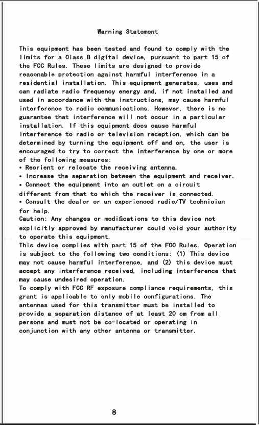 8 Warning StatementThis equipment has been tested and found to comply with the limits for a Class B digital device, pursuant to part 15 of the FCC Rules. These limits are designed to provide reasonable protection against harmful interference in a residential installation. This equipment generates, uses and can radiate radio frequency energy and, if not installed and used in accordance with the instructions, may cause harmful interference to radio communications. However, there is no guarantee that interference will not occur in a particular installation. If this equipment does cause harmful interference to radio or television reception, which can be determined by turning the equipment off and on, the user is encouraged to try to correct the interference by one or more of the following measures:• Reorient or relocate the receiving antenna.• Increase the separation between the equipment and receiver.• Connect the equipment into an outlet on a circuit   different from that to which the receiver is connected.• Consult the dealer or an experienced radio/TV technician for help.Caution: Any changes or modiﬁcations to this device not explicitly approved by manufacturer could void your authority to operate this equipment.This device complies with part 15 of the FCC Rules. Operation is subject to the following two conditions: (1) This device may not cause harmful interference, and (2) this device must accept any interference received, including interference that may cause undesired operation.To comply with FCC RF exposure compliance requirements, this grant is applicable to only mobile configurations. The antennas used for this transmitter must be installed to provide a separation distance of at least 20 cm from all persons and must not be co-located or operating in conjunction with any other antenna or transmitter.
