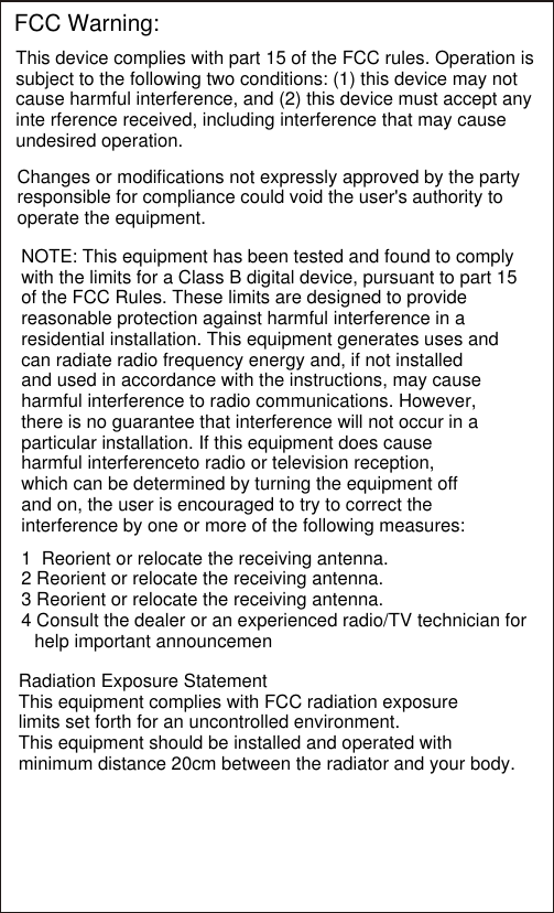 FCC Warning:This device complies with part 15 of the FCC rules. Operation is subject to the following two conditions: (1) this device may not cause harmful interference, and (2) this device must accept any inte rference received, including interference that may cause undesired operation.Changes or modifications not expressly approved by the party responsible for compliance could void the user&apos;s authority to operate the equipment.NOTE: This equipment has been tested and found to comply with the limits for a Class B digital device, pursuant to part 15 of the FCC Rules. These limits are designed to provide reasonable protection against harmful interference in a residential installation. This equipment generates uses and can radiate radio frequency energy and, if not installed and used in accordance with the instructions, may cause harmful interference to radio communications. However, there is no guarantee that interference will not occur in aparticular installation. If this equipment does cause harmful interferenceto radio or television reception, which can be determined by turning the equipment off and on, the user is encouraged to try to correct the interference by one or more of the following measures:1  Reorient or relocate the receiving antenna. 2 Reorient or relocate the receiving antenna.3 Reorient or relocate the receiving antenna.4 Consult the dealer or an experienced radio/TV technician for help important announcemenRadiation Exposure Statement This equipment complies with FCC radiation exposurelimits set forth for an uncontrolled environment. This equipment should be installed and operated with minimum distance 20cm between the radiator and your body.