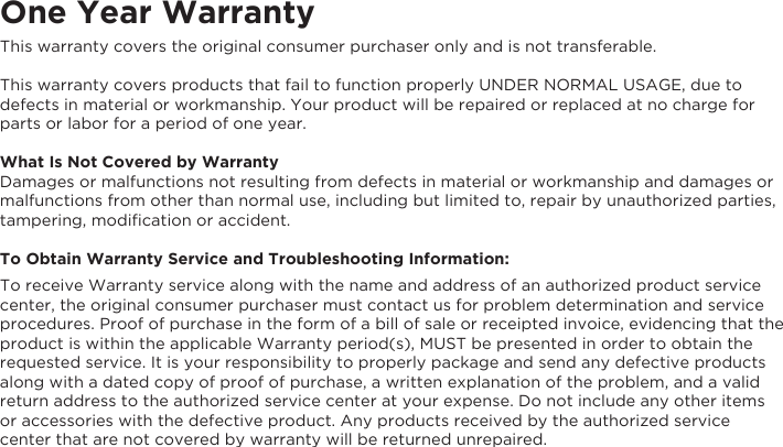 One Year WarrantyThis warranty covers the original consumer purchaser only and is not transferable.This warranty covers products that fail to function properly UNDER NORMAL USAGE, due to defects in material or workmanship. Your product will be repaired or replaced at no charge for parts or labor for a period of one year.What Is Not Covered by WarrantyDamages or malfunctions not resulting from defects in material or workmanship and damages or malfunctions from other than normal use, including but limited to, repair by unauthorized parties, tampering, modiﬁcation or accident.To Obtain Warranty Service and Troubleshooting Information:To receive Warranty service along with the name and address of an authorized product service center, the original consumer purchaser must contact us for problem determination and service procedures. Proof of purchase in the form of a bill of sale or receipted invoice, evidencing that the product is within the applicable Warranty period(s), MUST be presented in order to obtain the requested service. It is your responsibility to properly package and send any defective products along with a dated copy of proof of purchase, a written explanation of the problem, and a valid return address to the authorized service center at your expense. Do not include any other items or accessories with the defective product. Any products received by the authorized service center that are not covered by warranty will be returned unrepaired.