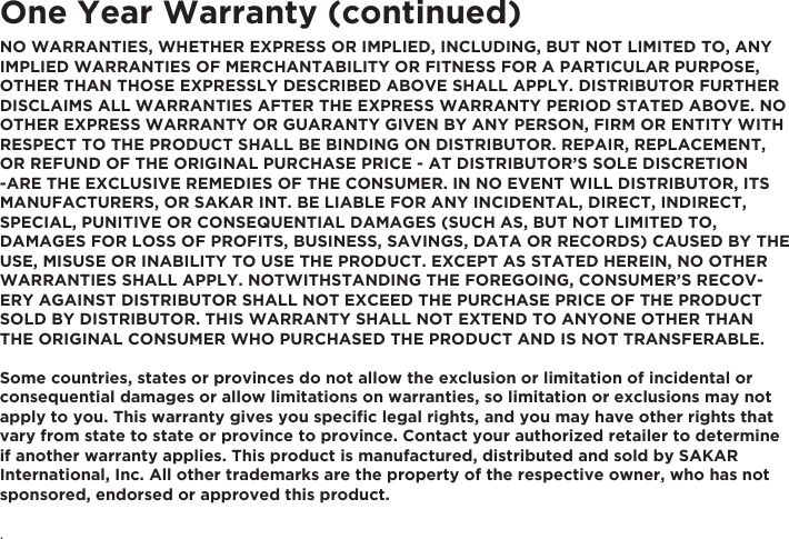 One Year Warranty (continued)NO WARRANTIES, WHETHER EXPRESS OR IMPLIED, INCLUDING, BUT NOT LIMITED TO, ANY IMPLIED WARRANTIES OF MERCHANTABILITY OR FITNESS FOR A PARTICULAR PURPOSE, OTHER THAN THOSE EXPRESSLY DESCRIBED ABOVE SHALL APPLY. DISTRIBUTOR FURTHER DISCLAIMS ALL WARRANTIES AFTER THE EXPRESS WARRANTY PERIOD STATED ABOVE. NO OTHER EXPRESS WARRANTY OR GUARANTY GIVEN BY ANY PERSON, FIRM OR ENTITY WITH RESPECT TO THE PRODUCT SHALL BE BINDING ON DISTRIBUTOR. REPAIR, REPLACEMENT, OR REFUND OF THE ORIGINAL PURCHASE PRICE - AT DISTRIBUTOR&rsquo;S SOLE DISCRETION -ARE THE EXCLUSIVE REMEDIES OF THE CONSUMER. IN NO EVENT WILL DISTRIBUTOR, ITS MANUFACTURERS, OR SAKAR INT. BE LIABLE FOR ANY INCIDENTAL, DIRECT, INDIRECT, SPECIAL, PUNITIVE OR CONSEQUENTIAL DAMAGES (SUCH AS, BUT NOT LIMITED TO, DAMAGES FOR LOSS OF PROFITS, BUSINESS, SAVINGS, DATA OR RECORDS) CAUSED BY THE USE, MISUSE OR INABILITY TO USE THE PRODUCT. EXCEPT AS STATED HEREIN, NO OTHER WARRANTIES SHALL APPLY. NOTWITHSTANDING THE FOREGOING, CONSUMER&rsquo;S RECOV-ERY AGAINST DISTRIBUTOR SHALL NOT EXCEED THE PURCHASE PRICE OF THE PRODUCT SOLD BY DISTRIBUTOR. THIS WARRANTY SHALL NOT EXTEND TO ANYONE OTHER THAN THE ORIGINAL CONSUMER WHO PURCHASED THE PRODUCT AND IS NOT TRANSFERABLE.Some countries, states or provinces do not allow the exclusion or limitation of incidental or consequential damages or allow limitations on warranties, so limitation or exclusions may not apply to you. This warranty gives you speciﬁc legal rights, and you may have other rights that vary from state to state or province to province. Contact your authorized retailer to determine if another warranty applies. This product is manufactured, distributed and sold by SAKAR International, Inc. All other trademarks are the property of the respective owner, who has not sponsored, endorsed or approved this product..