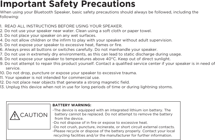 When using your Bluetooth Speaker, basic safety precautions should always be followed, including the Important Safety Precautions following:1.  READ ALL INSTRUCTIONS BEFORE USING YOUR SPEAKER.2. Do not use your speaker near water. Clean using a soft cloth or paper towel.3. Do not place your speaker on any wet surfaces.4. Do not allow children or the inﬁrm to play with your speaker without adult supervision.5. Do not expose your speaker to excessive heat, ﬂames or ﬁre.6. Always press all buttons or switches carefully. Do not manhandle your speaker.7. Do not use in extremely dry environments, as this can lead to static discharge during usage.8. Do not expose your speaker to temperatures above 40&deg;C. Keep out of direct sunlight.9. Do not attempt to repair this product yourself. Contact a qualiﬁed service center if your speaker is in need of        service.10. Do not drop, puncture or expose your speaker to excessive trauma.11. Your speaker is not intended for commercial use.12. Do not place near objects that generate a strong magnetic ﬁeld.13. Unplug this device when not in use for long periods of time or during lightning storms.BATTERY WARNING:-The device is equipped with an integrated lithium ion battery. The   battery cannot be replaced. Do not attempt to remove the battery   from the device.-Do not dispose of in ﬁre or expose to excessive heat.-Do not crush, puncture, incinerate, or short circuit external contacts.-Please recycle or dispose of the battery properly. Contact your local  recycling facilities and/or the manufacturer for further information. CAUTION