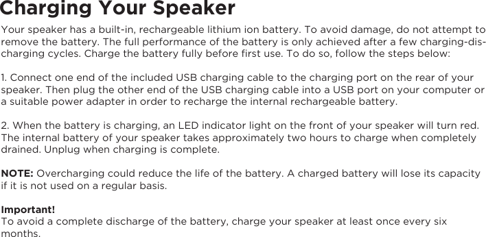 Charging Your SpeakerYour speaker has a built-in, rechargeable lithium ion battery. To avoid damage, do not attempt to remove the battery. The full performance of the battery is only achieved after a few charging-dis-charging cycles. Charge the battery fully before ﬁrst use. To do so, follow the steps below:1. Connect one end of the included USB charging cable to the charging port on the rear of your speaker. Then plug the other end of the USB charging cable into a USB port on your computer or a suitable power adapter in order to recharge the internal rechargeable battery.2. When the battery is charging, an LED indicator light on the front of your speaker will turn red. The internal battery of your speaker takes approximately two hours to charge when completely drained. Unplug when charging is complete.NOTE: Overcharging could reduce the life of the battery. A charged battery will lose its capacityif it is not used on a regular basis.Important!To avoid a complete discharge of the battery, charge your speaker at least once every sixmonths.