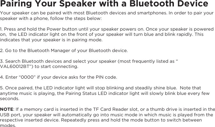 ently listed as &ldquo; Pairing Your Speaker with a Bluetooth DeviceYour speaker can be paired with most Bluetooth devices and smartphones. In order to pair your speaker with a phone, follow the steps below:1. Press and hold the Power button until your speaker powers on. Once your speaker is powered on,  the LED indicator light on the front of your speaker will turn blue and blink rapidly. This indicates that your speaker is in pairing mode.2. Go to the Bluetooth Manager of your Bluetooth device.3. Search Bluetooth devices and select your speaker (most frequVAL60012BT&rdquo;) to start connecting.4. Enter &ldquo;0000&rdquo; if your device asks for the PIN code.5. Once paired, the LED indicator light will stop blinking and steadily shine blue.  Note that anytime music is playing, the Pairing Status LED indicator light will slowly blink blue every few seconds.NOTE: If a memory card is inserted in the TF Card Reader slot, or a thumb drive is inserted in the USB port, your speaker will automatically go into music mode in which music is played from the respective inserted device. Repeatedly press and hold the mode button to switch between modes.