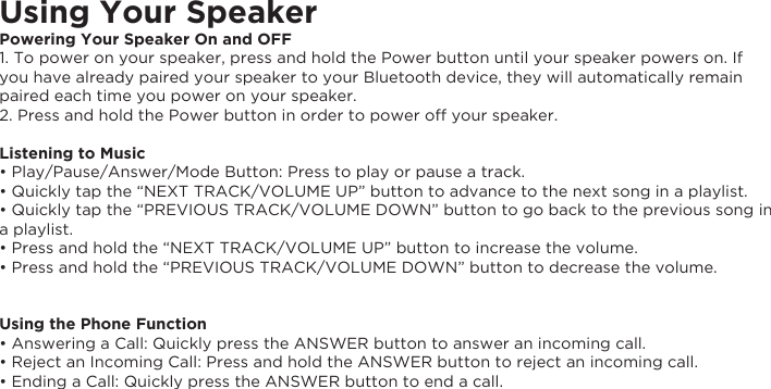 Using Your SpeakerPowering Your Speaker On and OFF1. To power on your speaker, press and hold the Power button until your speaker powers on. If you have already paired your speaker to your Bluetooth device, they will automatically remain paired each time you power on your speaker.2. Press and hold the Power button in order to power off your speaker. Listening to Music&bull; Play/Pause/Answer/Mode Button: Press to play or pause a track.&bull; Quickly tap the &ldquo;NEXT TRACK/VOLUME UP&rdquo; button to advance to the next song in a playlist.&bull; Quickly tap the &ldquo;PREVIOUS TRACK/VOLUME DOWN&rdquo; button to go back to the previous song in a playlist.&bull; Press and hold the &ldquo;NEXT TRACK/VOLUME UP&rdquo; button to increase the volume.&bull; Press and hold the &ldquo;PREVIOUS TRACK/VOLUME DOWN&rdquo; button to decrease the volume.  Using the Phone Function&bull; Answering a Call: Quickly press the ANSWER button to answer an incoming call.&bull; Reject an Incoming Call: Press and hold the ANSWER button to reject an incoming call.&bull; Ending a Call: Quickly press the ANSWER button to end a call.