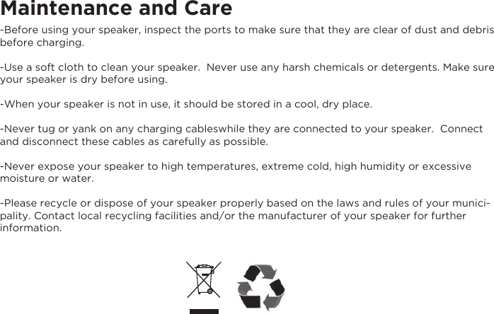 Maintenance and Care-Before using your speaker, inspect the ports to make sure that they are clear of dust and debris before charging.  -Use a soft cloth to clean your speaker.  Never use any harsh chemicals or detergents. Make sure your speaker is dry before using. -When your speaker is not in use, it should be stored in a cool, dry place. -Never tug or yank on any charging cableswhile they are connected to your speaker.  Connect and disconnect these cables as carefully as possible. -Never expose your speaker to high temperatures, extreme cold, high humidity or excessive moisture or water.  -Please recycle or dispose of your speaker properly based on the laws and rules of your munici-pality. Contact local recycling facilities and/or the manufacturer of your speaker for further information.