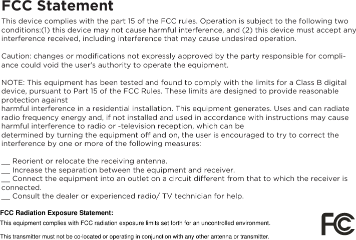 FCC StatementThis device complies with the part 15 of the FCC rules. Operation is subject to the following two conditions:(1) this device may not cause harmful interference, and (2) this device must accept any interference received, including interference that may cause undesired operation.Caution: changes or modiﬁcations not expressly approved by the party responsible for compli-ance could void the user's authority to operate the equipment.NOTE: This equipment has been tested and found to comply with the limits for a Class B digital device, pursuant to Part 15 of the FCC Rules. These limits are designed to provide reasonable protection against harmful interference in a residential installation. This equipment generates. Uses and can radiate radio frequency energy and, if not installed and used in accordance with instructions may cause harmful interference to radio or -television reception, which can bedetermined by turning the equipment off and on, the user is encouraged to try to correct the interference by one or more of the following measures:__ Reorient or relocate the receiving antenna.__ Increase the separation between the equipment and receiver.__ Connect the equipment into an outlet on a circuit different from that to which the receiver is connected.__ Consult the dealer or experienced radio/ TV technician for help.FCC Radiation Exposure Statement:     This equipment complies with FCC radiation exposure limits set forth for an uncontrolled environment. This transmitter must not be co-located or operating in conjunction with any other antenna or transmitter. 