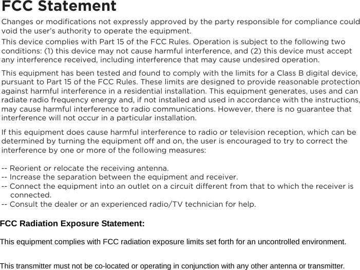 FCC StatementChanges or modiﬁcations not expressly approved by the party responsible for compliance could void the user&rsquo;s authority to operate the equipment.This device complies with Part 15 of the FCC Rules. Operation is subject to the following two conditions: (1) this device may not cause harmful interference, and (2) this device must accept any interference received, including interference that may cause undesired operation.This equipment has been tested and found to comply with the limits for a Class B digital device, pursuant to Part 15 of the FCC Rules. These limits are designed to provide reasonable protection against harmful interference in a residential installation. This equipment generates, uses and can radiate radio frequency energy and, if not installed and used in accordance with the instructions, may cause harmful interference to radio communications. However, there is no guarantee that interference will not occur in a particular installation.If this equipment does cause harmful interference to radio or television reception, which can be determined by turning the equipment off and on, the user is encouraged to try to correct the interference by one or more of the following measures:-- Reorient or relocate the receiving antenna.-- Increase the separation between the equipment and receiver.-- Connect the equipment into an outlet on a circuit different from that to which the receiver is      connected.-- Consult the dealer or an experienced radio/TV technician for help.FCC Radiation Exposure Statement:     This equipment complies with FCC radiation exposure limits set forth for an uncontrolled environment. This transmitter must not be co-located or operating in conjunction with any other antenna or transmitter. 