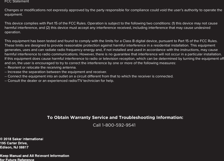 To Obtain Warranty Service and Troubleshooting Information:Call 1-800-592-9541 FCC Statement Changes or modiﬁcations not expressly approved by the party responsible for compliance could void the user’s authority to operate the equipment. This device complies with Part 15 of the FCC Rules. Operation is subject to the following two conditions: (1) this device may not cause harmful interference, and (2) this device must accept any interference received, including interference that may cause undesired operation.This equipment has been tested and found to comply with the limits for a Class B digital device, pursuant to Part 15 of the FCC Rules. These limits are designed to provide reasonable protection against harmful interference in a residential installation. This equipment generates, uses and can radiate radio frequency energy and, if not installed and used in accordance with the instructions, may cause harmful interference to radio communications. However, there is no guarantee that interference will not occur in a particular installation.If this equipment does cause harmful interference to radio or television reception, which can be determined by turning the equipment o and on, the user is encouraged to try to correct the interference by one or more of the following measures:-- Reorient or relocate the receiving antenna.-- Increase the separation between the equipment and receiver.-- Connect the equipment into an outlet on a circuit dierent from that to which the receiver is connected.-- Consult the dealer or an experienced radio/TV technician for help.To Obtain Warranty Service and Troubleshooting Information:Call 1-800-592-9541 FCC Statement Changes or modiﬁcations not expressly approved by the party responsible for compliance could void the user’s authority to operate the equipment. This device complies with Part 15 of the FCC Rules. Operation is subject to the following two conditions: (1) this device may not cause harmful interference, and (2) this device must accept any interference received, including interference that may cause undesired operation.This equipment has been tested and found to comply with the limits for a Class B digital device, pursuant to Part 15 of the FCC Rules. These limits are designed to provide reasonable protection against harmful interference in a residential installation. This equipment generates, uses and can radiate radio frequency energy and, if not installed and used in accordance with the instructions, may cause harmful interference to radio communications. However, there is no guarantee that interference will not occur in a particular installation.If this equipment does cause harmful interference to radio or television reception, which can be determined by turning the equipment o and on, the user is encouraged to try to correct the interference by one or more of the following measures:-- Reorient or relocate the receiving antenna.-- Increase the separation between the equipment and receiver.-- Connect the equipment into an outlet on a circuit dierent from that to which the receiver is connected.-- Consult the dealer or an experienced radio/TV technician for help.