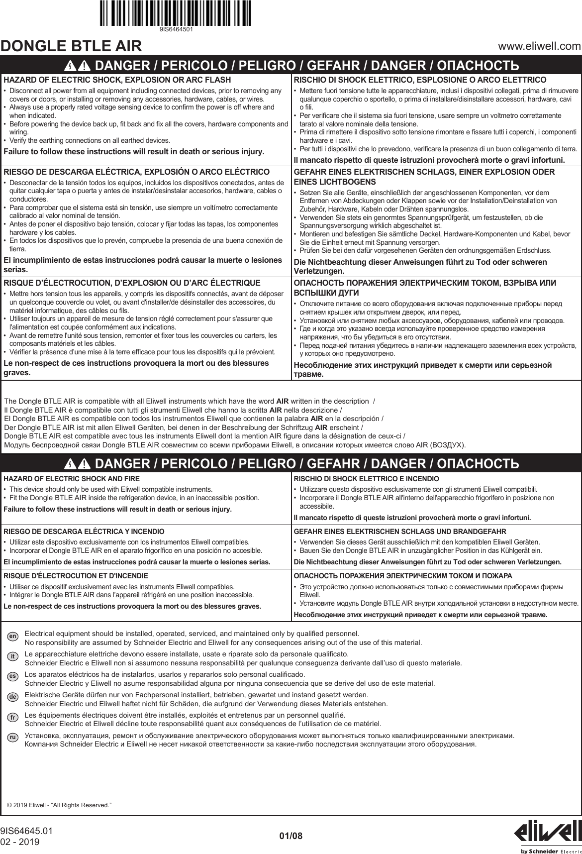 DONGLE BTLE AIR www.eliwell.com9IS64645.0102 - 2019 01/089IS6464501 DANGER / PERICOLO / PELIGRO / GEFAHR / DANGER / ОПАСНОСТЬHAZARD OF ELECTRIC SHOCK, EXPLOSION OR ARC FLASH&bull;  Disconnect all power from all equipment including connected devices, prior to removing any covers or doors, or installing or removing any accessories, hardware, cables, or wires.&bull;  Always use a properly rated voltage sensing device to conrm the power is off where and when indicated.&bull;  Before powering the device back up, t back and x all the covers, hardware components and wiring.&bull;  Verify the earthing connections on all earthed devices.Failure to follow these instructions will result in death or serious injury.RISCHIO DI SHOCK ELETTRICO, ESPLOSIONE O ARCO ELETTRICO&bull;  Mettere fuori tensione tutte le apparecchiature, inclusi i dispositivi collegati, prima di rimuovere qualunque coperchio o sportello, o prima di installare/disinstallare accessori, hardware, cavi o li.&bull;  Per vericare che il sistema sia fuori tensione, usare sempre un voltmetro correttamente tarato al valore nominale della tensione.&bull;  Prima di rimettere il dispositivo sotto tensione rimontare e ssare tutti i coperchi, i componenti hardware e i cavi.&bull;  Per tutti i dispositivi che lo prevedono, vericare la presenza di un buon collegamento di terra.Il mancato rispetto di queste istruzioni provocher&agrave; morte o gravi infortuni.RIESGO DE DESCARGA EL&Eacute;CTRICA, EXPLOSI&Oacute;N O ARCO EL&Eacute;CTRICO&bull;  Desconectar de la tensi&oacute;n todos los equipos, incluidos los dispositivos conectados, antes de quitar cualquier tapa o puerta y antes de instalar/desinstalar accesorios, hardware, cables o conductores.&bull;  Para comprobar que el sistema est&aacute; sin tensi&oacute;n, use siempre un volt&iacute;metro correctamente calibrado al valor nominal de tensi&oacute;n.&bull;  Antes de poner el dispositivo bajo tensi&oacute;n, colocar y jar todas las tapas, los componentes hardware y los cables.&bull;  En todos los dispositivos que lo prev&eacute;n, compruebe la presencia de una buena conexi&oacute;n de tierra.El incumplimiento de estas instrucciones podr&aacute; causar la muerte o lesiones serias.GEFAHR EINES ELEKTRISCHEN SCHLAGS, EINER EXPLOSION ODER EINES LICHTBOGENS&bull;  Setzen Sie alle Ger&auml;te, einschlie&szlig;lich der angeschlossenen Komponenten, vor dem Entfernen von Abdeckungen oder Klappen sowie vor der Installation/Deinstallation von Zubeh&ouml;r, Hardware, Kabeln oder Dr&auml;hten spannungslos.&bull;  Verwenden Sie stets ein genormtes Spannungspr&uuml;fger&auml;t, um festzustellen, ob die Spannungsversorgung wirklich abgeschaltet ist.&bull;  Montieren und befestigen Sie s&auml;mtliche Deckel, Hardware-Komponenten und Kabel, bevor Sie die Einheit erneut mit Spannung versorgen.&bull;  Pr&uuml;fen Sie bei den daf&uuml;r vorgesehenen Ger&auml;ten den ordnungsgem&auml;&szlig;en Erdschluss.Die Nichtbeachtung dieser Anweisungen f&uuml;hrt zu Tod oder schweren Verletzungen.RISQUE D&rsquo;&Eacute;LECTROCUTION, D&rsquo;EXPLOSION OU D&rsquo;ARC &Eacute;LECTRIQUE&bull;  Mettre hors tension tous les appareils, y compris les dispositifs connect&eacute;s, avant de d&eacute;poser un quelconque couvercle ou volet, ou avant d'installer/de d&eacute;sinstaller des accessoires, du mat&eacute;riel informatique, des c&acirc;bles ou ls.&bull;  Utiliser toujours un appareil de mesure de tension r&eacute;gl&eacute; correctement pour s'assurer que l'alimentation est coup&eacute;e conform&eacute;ment aux indications.&bull;  Avant de remettre l'unit&eacute; sous tension, remonter et xer tous les couvercles ou carters, les composants mat&eacute;riels et les c&acirc;bles.&bull;  V&eacute;rier la pr&eacute;sence d&rsquo;une mise &agrave; la terre efcace pour tous les dispositifs qui le pr&eacute;voient.Le non-respect de ces instructions provoquera la mort ou des blessures graves.ОПАСНОСТЬ ПОРАЖЕНИЯ ЭЛЕКТРИЧЕСКИМ ТОКОМ, ВЗРЫВА ИЛИ ВСПЫШКИ ДУГИ&bull;  Отключите питание со всего оборудования включая подключенные приборы перед снятием крышек или открытием дверок, или перед.&bull;  Установкой или снятием любых аксессуаров, оборудования, кабелей или проводов.&bull;  Где и когда это указано всегда используйте проверенное средство измерения напряжения, что бы убедиться в его отсутствии.&bull;  Перед подачей питания убедитесь в наличии надлежащего заземления всех устройств, у которых оно предусмотрено.Несоблюдение этих инструкций приведет к смерти или серьезной травме.The Dongle BTLE AIR is compatible with all Eliwell instruments which have the word AIR written in the description  /Il Dongle BTLE AIR &egrave; compatibile con tutti gli strumenti Eliwell che hanno la scritta AIR nella descrizione /El Dongle BTLE AIR es compatible con todos los instrumentos Eliwell que contienen la palabra AIR en la descripci&oacute;n /Der Dongle BTLE AIR ist mit allen Eliwell Ger&auml;ten, bei denen in der Beschreibung der Schriftzug AIR erscheint /Dongle BTLE AIR est compatible avec tous les instruments Eliwell dont la mention AIR gure dans la d&eacute;signation de ceux-ci /Модуль беспроводной связи Dongle BTLE AIR совместим со всеми приборами Eliwell, в описании которых имеется слово AIR (ВОЗДУХ). DANGER / PERICOLO / PELIGRO / GEFAHR / DANGER / ОПАСНОСТЬHAZARD OF ELECTRIC SHOCK AND FIRE&bull;   This device should only be used with Eliwell compatible instruments.&bull;  Fit the Dongle BTLE AIR inside the refrigeration device, in an inaccessible position.Failure to follow these instructions will result in death or serious injury.RISCHIO DI SHOCK ELETTRICO E INCENDIO&bull;  Utilizzare questo dispositivo esclusivamente con gli strumenti Eliwell compatibili.&bull;  Incorporare il Dongle BTLE AIR all'interno dell'apparecchio frigorifero in posizione non accessibile.Il mancato rispetto di queste istruzioni provocher&agrave; morte o gravi infortuni.RIESGO DE DESCARGA EL&Eacute;CTRICA Y INCENDIO&bull;  Utilizar este dispositivo exclusivamente con los instrumentos Eliwell compatibles.&bull;  Incorporar el Dongle BTLE AIR en el aparato frigor&iacute;co en una posici&oacute;n no accesible.El incumplimiento de estas instrucciones podr&aacute; causar la muerte o lesiones serias.GEFAHR EINES ELEKTRISCHEN SCHLAGS UND BRANDGEFAHR&bull;  Verwenden Sie dieses Ger&auml;t ausschlie&szlig;lich mit den kompatiblen Eliwell Ger&auml;ten.&bull;  Bauen Sie den Dongle BTLE AIR in unzug&auml;nglicher Position in das K&uuml;hlger&auml;t ein.Die Nichtbeachtung dieser Anweisungen f&uuml;hrt zu Tod oder schweren Verletzungen.RISQUE D'&Eacute;LECTROCUTION ET D'INCENDIE&bull;  Utiliser ce dispositif exclusivement avec les instruments Eliwell compatibles.&bull;   Int&eacute;grer le Dongle BTLE AIR dans l&rsquo;appareil r&eacute;frig&eacute;r&eacute; en une position inaccessible.Le non-respect de ces instructions provoquera la mort ou des blessures graves.ОПАСНОСТЬ ПОРАЖЕНИЯ ЭЛЕКТРИЧЕСКИМ ТОКОМ И ПОЖАРА&bull;  Это устройство должно использоваться только с совместимыми приборами фирмы Eliwell.&bull;  Установите модуль Dongle BTLE AIR внутри холодильной установки в недоступном месте.Несоблюдение этих инструкций приведет к смерти или серьезной травме.en  Electrical equipment should be installed, operated, serviced, and maintained only by qualified personnel. No responsibility are assumed by Schneider Electric and Eliwell for any consequences arising out of the use of this material.it  Le apparecchiature elettriche devono essere installate, usate e riparate solo da personale qualificato. Schneider Electric e Eliwell non si assumono nessuna responsabilit&agrave; per qualunque conseguenza derivante dall&rsquo;uso di questo materiale.es  Los aparatos el&eacute;ctricos ha de instalarlos, usarlos y repararlos solo personal cualificado. Schneider Electric y Eliwell no asume responsabilidad alguna por ninguna consecuencia que se derive del uso de este material.de  Elektrische Ger&auml;te d&uuml;rfen nur von Fachpersonal installiert, betrieben, gewartet und instand gesetzt werden. Schneider Electric und Eliwell haftet nicht f&uuml;r Sch&auml;den, die aufgrund der Verwendung dieses Materials entstehen.fr  Les &eacute;quipements &eacute;lectriques doivent &ecirc;tre install&eacute;s, exploit&eacute;s et entretenus par un personnel qualifi&eacute;. Schneider Electric et Eliwell d&eacute;cline toute responsabilit&eacute; quant aux cons&eacute;quences de l&rsquo;utilisation de ce mat&eacute;riel.ru  Установка, эксплуатация, ремонт и обслуживание электрического оборудования может выполняться только квалифицированными электриками. Компания Schneider Electric и Eliwell не несет никакой ответственности за какие-либо последствия эксплуатации этого оборудования.&copy; 2019 Eliwell - &ldquo;All Rights Reserved.&rdquo;