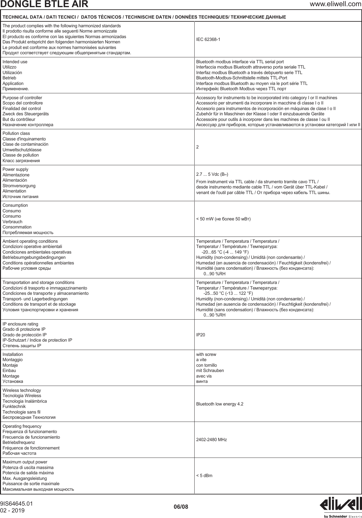DONGLE BTLE AIR www.eliwell.com9IS64645.0102 - 2019 06/08TECHNICAL DATA / DATI TECNICI /  DATOS T&Eacute;CNICOS / TECHNISCHE DATEN / DONN&Eacute;ES TECHNIQUES/ ТЕХНИЧЕСКИЕ ДАННЫЕThe product complies with the following harmonized standardsIl prodotto risulta conforme alle seguenti Norme armonizzateEl producto es conforme con las siguientes Normas armonizadasDas Produkt entspricht den folgenden harmonisierten NormenLe produit est conforme aux normes harmonis&eacute;es suivantesПродукт соответствует следующим общепринятым стандартам.IEC 62368-1Intended useUtilizzoUtilizaci&oacute;nBetriebApplicationПрименение.Bluetooth modbus interface via TTL serial portInterfaccia modbus Bluetooth attraverso porta seriale TTL Interfaz modbus Bluetooth a trav&eacute;s debpuerto serie TTLBluetooth-Modbus-Schnittstelle mittels TTL-PortInterface modbus Bluetooth au moyen via le port s&eacute;rie TTLИнтерфейс Bluetooth Modbus через TTL портPurpose of controllerScopo del controlloreFinalidad del controlZweck des Steuerger&auml;tsBut du contr&ocirc;leurНазначение контроллераAccessory for instruments to be incorporated into category I or II machinesAccessorio per strumenti da incorporare in macchine di classe I o IIAccesorio para instrumentos de incorporaci&oacute;n en m&aacute;quinas de clase I o IIZubeh&ouml;r f&uuml;r in Maschinen der Klasse I oder II einzubauende Ger&auml;teAccessoire pour outils &agrave; incorporer dans les machines de classe I ou IIАксессуар для приборов, которые устанавливаются в установки категорий I или IIPollution classClasse d'inquinamentoClase de contaminaci&oacute;nUmweltschutzklasseClasse de pollutionКласс загрязнения2Power supplyAlimentazioneAlimentaci&oacute;nStromversorgungAlimentationИсточник питания2.7 ... 5 Vdc (Bc) From instrument via TTL cable / da strumento tramite cavo TTL /desde instrumento mediante cable TTL / vom Ger&auml;t &uuml;ber TTL-Kabel /venant de l'outil par c&acirc;ble TTL / От прибора через кабель TTL шины.ConsumptionConsumoConsumoVerbrauchConsommationПотребляемая мощность< 50 mW (не более 50 мВт)Ambient operating conditionsCondizioni operative ambientaliCondiciones ambientales operativasBetriebsumgebungsbedingungenConditions op&eacute;rationnelles ambiantesРабочие условия средыTemperature / Temperatura / Temperatura /Temperatur / Temp&eacute;rature / Температура:-20...65 &deg;C (-4 ... 149 &deg;F)Humidity (non-condensing) / Umidit&agrave; (non condensante) /Humedad (en ausencia de condensaci&oacute;n) / Feuchtigkeit (kondensfrei) /Humidit&eacute; (sans condensation) / Влажность (без конденсата):0...90 %RHTransportation and storage conditionsCondizioni di trasporto e immagazzinamentoCondiciones de transporte y almacenamientoTransport- und LagerbedingungenConditions de transport et de stockageУсловия транспортировки и храненияTemperature / Temperatura / Temperatura /Temperatur / Temp&eacute;rature / Температура:-25...50 &deg;C (-13 ... 122 &deg;F)Humidity (non-condensing) / Umidit&agrave; (non condensante) /Humedad (en ausencia de condensaci&oacute;n) / Feuchtigkeit (kondensfrei) /Humidit&eacute; (sans condensation) / Влажность (без конденсата):0...90 %RHIP enclosure ratingGrado di protezione IPGrado de protecci&oacute;n IPIP-Schutzart / Indice de protection IPСтепень защиты IPIP20InstallationMontaggioMontajeEinbauMontageУстановкаwith screwa vitecon tornillomit Schraubenavec visвинтаWireless technologyTecnologia WirelessTecnologia Inal&aacute;mbricaFunktechnikTechnologie sans lБеспроводная ТехнологияBluetooth low energy 4.2Operating frequencyFrequenza di funzionamentoFrecuencia de funcionamientoBetriebsfrequenzFr&eacute;quence de fonctionnementРабочая частота2402-2480 MHzMaximum output powerPotenza di uscita massimaPotencia de salida m&aacute;ximaMax. AusgangsleistungPuissance de sortie maximaleМаксимальная выходная мощность< 5 dBm