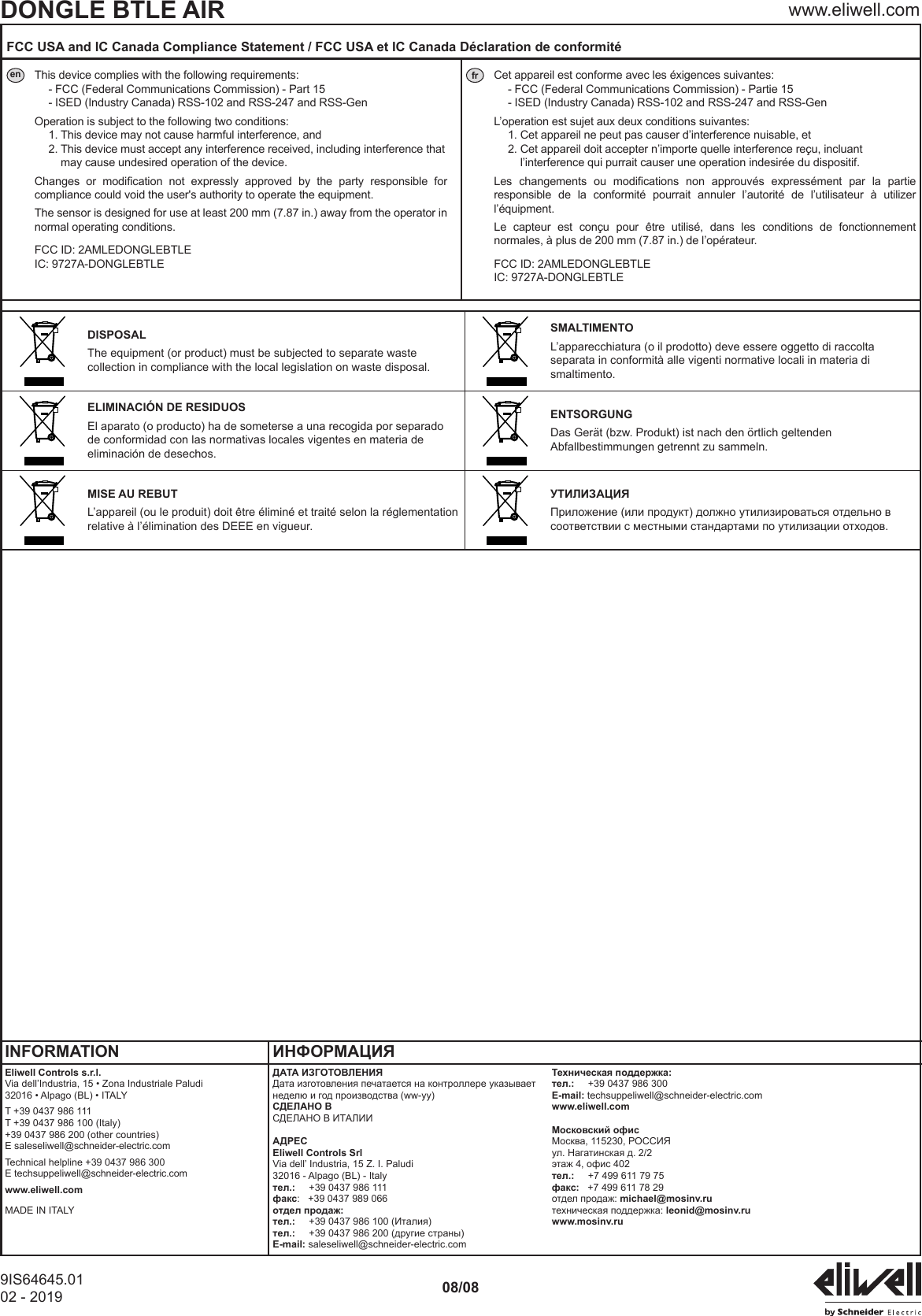 DONGLE BTLE AIR www.eliwell.com9IS64645.0102 - 2019 08/08FCC USA and IC Canada Compliance Statement / FCC USA et IC Canada D&eacute;claration de conformit&eacute;en This device complies with the following requirements:- FCC (Federal Communications Commission) - Part 15- ISED (Industry Canada) RSS-102 and RSS-247 and RSS-Gen Operation is subject to the following two conditions:1. This device may not cause harmful interference, and2.  This device must accept any interference received, including interference that may cause undesired operation of the device.  Changes  or  modication  not  expressly  approved  by  the  party  responsible  for compliance could void the user's authority to operate the equipment.  The sensor is designed for use at least 200 mm (7.87 in.) away from the operator in normal operating conditions. FCC ID: 2AMLEDONGLEBTLE IC: 9727A-DONGLEBTLEfr Cet appareil est conforme avec les &eacute;xigences suivantes:- FCC (Federal Communications Commission) - Partie 15- ISED (Industry Canada) RSS-102 and RSS-247 and RSS-Gen L&rsquo;operation est sujet aux deux conditions suivantes:1. Cet appareil ne peut pas causer d&rsquo;interference nuisable, et2.  Cet appareil doit accepter n&rsquo;importe quelle interference re&ccedil;u, incluant l&rsquo;interference qui purrait causer une operation indesir&eacute;e du dispositif.  Les  changements  ou  modications  non  approuv&eacute;s  express&eacute;ment  par  la  partie responsible  de  la  conformit&eacute;  pourrait  annuler  l&rsquo;autorit&eacute;  de  l&rsquo;utilisateur  &agrave;  utilizer l&rsquo;&eacute;quipment.  Le  capteur  est  con&ccedil;u  pour  &ecirc;tre  utilis&eacute;,  dans  les  conditions  de  fonctionnement normales, &agrave; plus de 200 mm (7.87 in.) de l&rsquo;op&eacute;rateur. FCC ID: 2AMLEDONGLEBTLE IC: 9727A-DONGLEBTLEDISPOSALThe equipment (or product) must be subjected to separate waste collection in compliance with the local legislation on waste disposal.SMALTIMENTOL&rsquo;apparecchiatura (o il prodotto) deve essere oggetto di raccolta separata in conformit&agrave; alle vigenti normative locali in materia di smaltimento.ELIMINACI&Oacute;N DE RESIDUOSEl aparato (o producto) ha de someterse a una recogida por separado de conformidad con las normativas locales vigentes en materia de eliminaci&oacute;n de desechos.ENTSORGUNGDas Ger&auml;t (bzw. Produkt) ist nach den &ouml;rtlich geltenden Abfallbestimmungen getrennt zu sammeln.MISE AU REBUTL&rsquo;appareil (ou le produit) doit &ecirc;tre &eacute;limin&eacute; et trait&eacute; selon la r&eacute;glementation relative &agrave; l&rsquo;&eacute;limination des DEEE en vigueur.УТИЛИЗАЦИЯПриложение (или продукт) должно утилизироваться отдельно в соответствии с местными стандартами по утилизации отходов.INFORMATION ИНФОРМАЦИЯEliwell Controls s.r.l.Via dell&rsquo;Industria, 15 &bull; Zona Industriale Paludi32016 &bull; Alpago (BL) &bull; ITALYT +39 0437 986 111 T +39 0437 986 100 (Italy) +39 0437 986 200 (other countries)E saleseliwell@schneider-electric.com Technical helpline +39 0437 986 300E techsuppeliwell@schneider-electric.com www.eliwell.comMADE IN ITALYДАТА ИЗГОТОВЛЕНИЯДата изготовления печатается на контроллере указывает неделю и год производства (ww-yy)СДЕЛАНО ВСДЕЛАНО В ИТАЛИИАДРЕСEliwell Controls SrlVia dell&rsquo; Industria, 15 Z. I. Paludi32016 - Alpago (BL) - Italyтел.:     +39 0437 986 111факс:   +39 0437 989 066отдел продаж:тел.:     +39 0437 986 100 (Италия)тел.:     +39 0437 986 200 (другие страны)E-mail: saleseliwell@schneider-electric.comТехническая поддержка:тел.:     +39 0437 986 300E-mail: techsuppeliwell@schneider-electric.comwww.eliwell.comМосковский офисМосква, 115230, РОССИЯул. Нагатинская д. 2/2этаж 4, офис 402тел.:     +7 499 611 79 75факс:   +7 499 611 78 29отдел продаж: michael@mosinv.ruтехническая поддержка: leonid@mosinv.ruwww.mosinv.ru