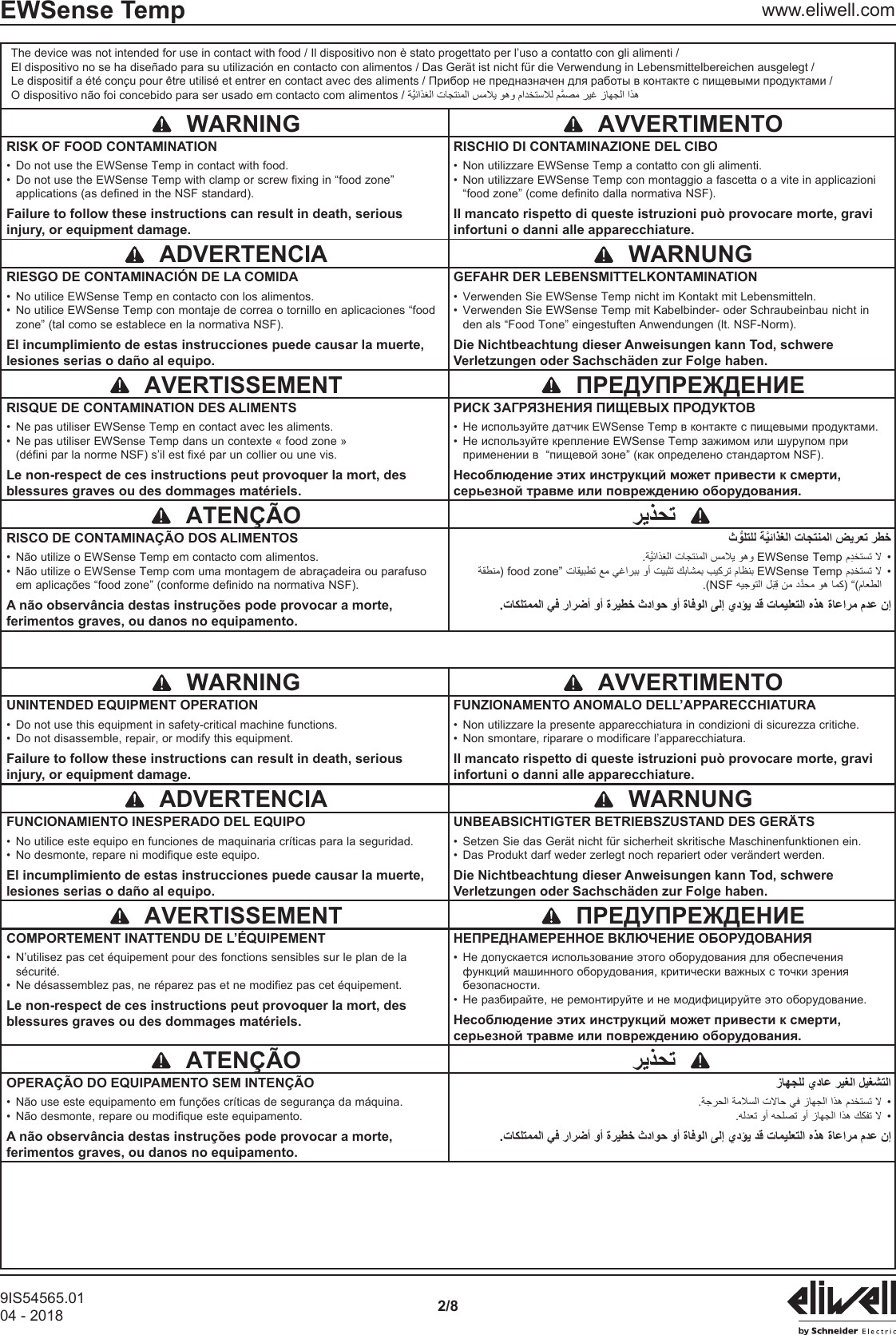 9IS54565.0104 - 2018 2/8EWSense Temp www.eliwell.comThe device was not intended for use in contact with food / Il dispositivo non &egrave; stato progettato per l&rsquo;uso a contatto con gli alimenti /El dispositivo no se ha dise&ntilde;ado para su utilizaci&oacute;n en contacto con alimentos / Das Ger&auml;t ist nicht f&uuml;r die Verwendung in Lebensmittelbereichen ausgelegt / O dispositivo n&atilde;o foi concebido para ser usado em contacto com alimentos /    WARNING   AVVERTIMENTORISK OF FOOD CONTAMINATION&bull;  Do not use the EWSense Temp in contact with food.&bull;  Do not use the EWSense Temp with clamp or screw fixing in &ldquo;food zone&rdquo; applications (as defined in the NSF standard).Failure to follow these instructions can result in death, serious injury, or equipment damage.RISCHIO DI CONTAMINAZIONE DEL CIBO&bull;  Non utilizzare EWSense Temp a contatto con gli alimenti.&bull;  Non utilizzare EWSense Temp con montaggio a fascetta o a vite in applicazioni &ldquo;food zone&rdquo; (come definito dalla normativa NSF).Il mancato rispetto di queste istruzioni pu&ograve; provocare morte, gravi infortuni o danni alle apparecchiature.  ADVERTENCIA   WARNUNGRIESGO DE CONTAMINACI&Oacute;N DE LA COMIDA&bull;  No utilice EWSense Temp en contacto con los alimentos.&bull;  No utilice EWSense Temp con montaje de correa o tornillo en aplicaciones &ldquo;food zone&rdquo; (tal como se establece en la normativa NSF).El incumplimiento de estas instrucciones puede causar la muerte, lesiones serias o da&ntilde;o al equipo.GEFAHR DER LEBENSMITTELKONTAMINATION&bull;  Verwenden Sie EWSense Temp nicht im Kontakt mit Lebensmitteln.&bull;  Verwenden Sie EWSense Temp mit Kabelbinder- oder Schraubeinbau nicht in den als &ldquo;Food Tone&rdquo; eingestuften Anwendungen (lt. NSF-Norm).Die Nichtbeachtung dieser Anweisungen kann Tod, schwere Verletzungen oder Sachsch&auml;den zur Folge haben.  AVERTISSEMENT RISQUE DE CONTAMINATION DES ALIMENTS&bull;  Ne pas utiliser EWSense Temp en contact avec les aliments.&bull;  Ne pas utiliser EWSense Temp dans un contexte &laquo; food zone &raquo; (d&eacute;fini par la norme NSF) s&rsquo;il est fix&eacute; par un collier ou une vis.Le non-respect de ces instructions peut provoquer la mort, des blessures graves ou des dommages mat&eacute;riels.&bull;  &bull;    ATEN&Ccedil;&Atilde;O RISCO DE CONTAMINA&Ccedil;&Atilde;O DOS ALIMENTOS&bull;  N&atilde;o utilize o EWSense Temp em contacto com alimentos.&bull;  N&atilde;o utilize o EWSense Temp com uma montagem de abra&ccedil;adeira ou parafuso em aplica&ccedil;&otilde;es &ldquo;food zone&rdquo; (conforme definido na normativa NSF).A n&atilde;o observ&acirc;ncia destas instru&ccedil;&otilde;es pode provocar a morte, ferimentos graves, ou danos no equipamento. &bull;EWSense Temp &bull;food zoneEWSense Temp.(NSF  WARNING   AVVERTIMENTOUNINTENDED EQUIPMENT OPERATION&bull;  Do not use this equipment in safety-critical machine functions.&bull;  Do not disassemble, repair, or modify this equipment.Failure to follow these instructions can result in death, serious injury, or equipment damage.FUNZIONAMENTO ANOMALO DELL&rsquo;APPARECCHIATURA&bull;  Non utilizzare la presente apparecchiatura in condizioni di sicurezza critiche.&bull;  Non smontare, riparare o modificare l&rsquo;apparecchiatura.Il mancato rispetto di queste istruzioni pu&ograve; provocare morte, gravi infortuni o danni alle apparecchiature.  ADVERTENCIA   WARNUNGFUNCIONAMIENTO INESPERADO DEL EQUIPO&bull;  No utilice este equipo en funciones de maquinaria cr&iacute;ticas para la seguridad.&bull;  No desmonte, repare ni modifique este equipo.El incumplimiento de estas instrucciones puede causar la muerte, lesiones serias o da&ntilde;o al equipo.UNBEABSICHTIGTER BETRIEBSZUSTAND DES GER&Auml;TS&bull;  Setzen Sie das Ger&auml;t nicht f&uuml;r sicherheit skritische Maschinenfunktionen ein.&bull;  Das Produkt darf weder zerlegt noch repariert oder ver&auml;ndert werden.Die Nichtbeachtung dieser Anweisungen kann Tod, schwere Verletzungen oder Sachsch&auml;den zur Folge haben.  AVERTISSEMENT COMPORTEMENT INATTENDU DE L&rsquo;&Eacute;QUIPEMENT&bull;  N&rsquo;utilisez pas cet &eacute;quipement pour des fonctions sensibles sur le plan de la s&eacute;curit&eacute;.&bull;  Ne d&eacute;sassemblez pas, ne r&eacute;parez pas et ne modifiez pas cet &eacute;quipement.Le non-respect de ces instructions peut provoquer la mort, des blessures graves ou des dommages mat&eacute;riels.&bull;  &bull;    ATEN&Ccedil;&Atilde;O OPERA&Ccedil;&Atilde;O DO EQUIPAMENTO SEM INTEN&Ccedil;&Atilde;O&bull;  N&atilde;o use este equipamento em fun&ccedil;&otilde;es cr&iacute;ticas de seguran&ccedil;a da m&aacute;quina.&bull;  N&atilde;o desmonte, repare ou modifique este equipamento.A n&atilde;o observ&acirc;ncia destas instru&ccedil;&otilde;es pode provocar a morte, ferimentos graves, ou danos no equipamento. &bull; &bull;