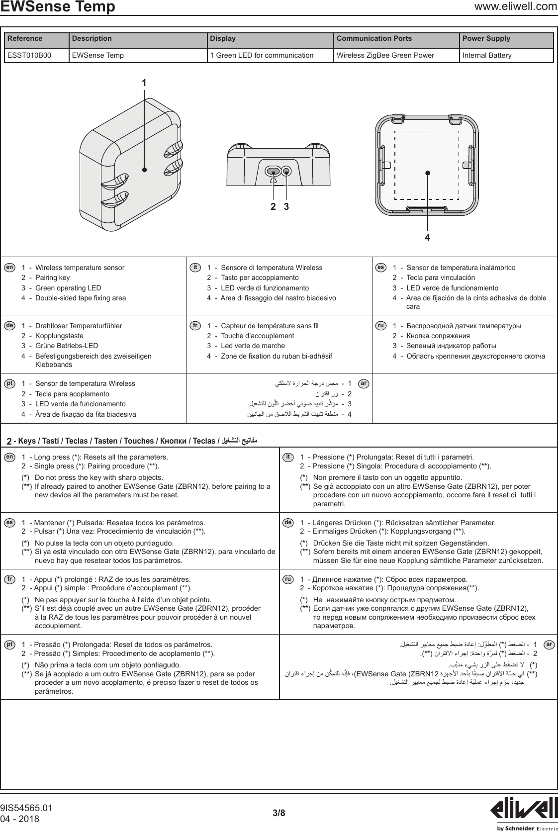 9IS54565.0104 - 2018 3/8EWSense Temp www.eliwell.comReference Description Display Communication Ports Power SupplyESST010B00 EWSense Temp 1 Green LED for communication Wireless ZigBee Green Power Internal Battery2 314en 1  -  Wireless temperature sensor 2  -  Pairing key 3  -  Green operating LED 4  -  Double-sided tape fixing areait 1  -  Sensore di temperatura Wireless 2  -  Tasto per accoppiamento 3  -  LED verde di funzionamento 4  -  Area di fissaggio del nastro biadesivoes 1  -  Sensor de temperatura inal&aacute;mbrico 2  -  Tecla para vinculaci&oacute;n 3  -  LED verde de funcionamiento 4  -   Area de fijaci&oacute;n de la cinta adhesiva de doble carade 1  -  Drahtloser Temperaturf&uuml;hler 2  -  Kopplungstaste 3  -  Gr&uuml;ne Betriebs-LED 4  -   Befestigungsbereich des zweiseitigen Klebebandsfr 1  -  Capteur de temp&eacute;rature sans fil 2  -  Touche d&rsquo;accouplement 3  -  Led verte de marche 4  -  Zone de fixation du ruban bi-adh&eacute;sifru    pt 1  -  Sensor de temperatura Wireless 2  -  Tecla para acoplamento 3  -  LED verde de funcionamento 4  -  &Aacute;rea de fixa&ccedil;&atilde;o da fita biadesiva1 ar2 3 4 2en 1  - Long press (*): Resets all the parameters. 2  - Single press (*): Pairing procedure (**). (*)  Do not press the key with sharp objects. (**)  If already paired to another EWSense Gate (ZBRN12), before pairing to a new device all the parameters must be reset.it 1  - Pressione (*) Prolungata: Reset di tutti i parametri. 2  - Pressione (*) Singola: Procedura di accoppiamento (**). (*) Non premere il tasto con un oggetto appuntito. (**)  Se gi&agrave; accoppiato con un altro EWSense Gate (ZBRN12), per poter procedere con un nuovo accoppiamento, occorre fare il reset di  tutti i parametri.es 1  - Mantener (*) Pulsada: Resetea todos los par&aacute;metros. 2  - Pulsar (*) Una vez: Procedimiento de vinculaci&oacute;n (**). (*)  No pulse la tecla con un objeto puntiagudo. (**)  Si ya est&aacute; vinculado con otro EWSense Gate (ZBRN12), para vincularlo de nuevo hay que resetear todos los par&aacute;metros.de 1  - L&auml;ngeres Dr&uuml;cken (*): R&uuml;cksetzen s&auml;mtlicher Parameter. 2  - Einmaliges Dr&uuml;cken (*): Kopplungsvorgang (**). (*)  Dr&uuml;cken Sie die Taste nicht mit spitzen Gegenst&auml;nden. (**)  Sofern bereits mit einem anderen EWSense Gate (ZBRN12) gekoppelt, m&uuml;ssen Sie f&uuml;r eine neue Kopplung s&auml;mtliche Parameter zur&uuml;cksetzen.fr 1  - Appui (*) prolong&eacute; : RAZ de tous les param&egrave;tres. 2  - Appui (*) simple : Proc&eacute;dure d&rsquo;accouplement (**). (*)  Ne pas appuyer sur la touche &agrave; l&rsquo;aide d&rsquo;un objet pointu. (**)  S&rsquo;il est d&eacute;j&agrave; coupl&eacute; avec un autre EWSense Gate (ZBRN12), proc&eacute;der &agrave; la RAZ de tous les param&egrave;tres pour pouvoir proc&eacute;der &agrave; un nouvel accouplement.ru   (*  (**) pt 1  - Press&atilde;o (*) Prolongada: Reset de todos os par&acirc;metros. 2  - Press&atilde;o (*) Simples: Procedimento de acoplamento (**). (*)  N&atilde;o prima a tecla com um objeto pontiagudo. (**)  Se j&aacute; acoplado a um outro EWSense Gate (ZBRN12), para se poder proceder a um novo acoplamento, &eacute; preciso fazer o reset de todos os par&acirc;metros. *1 ar.(***2    (*) EWSense Gate (ZBRN12 (**) 
