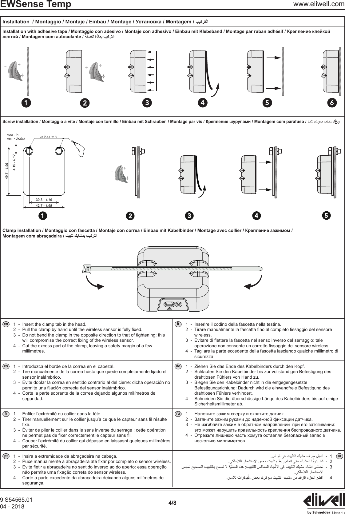 9IS54565.0104 - 2018 4/8EWSense Temp www.eliwell.com 23 4 5 6149.7 - 1.9642,7 - 1.6830.3 - 1.194.15 - 0.1723 4 512x &Oslash; 3.2 - 0.13mm - in.мм  - дюймMontagem com abra&ccedil;adeira / en 1  -  Insert the clamp tab in the head. 2  -   Pull the clamp by hand until the wireless sensor is fully fixed. 3  -   Do not bend the clamp in the opposite direction to that of tightening: this will compromise the correct fixing of the wireless sensor. 4  -   Cut the excess part of the clamp, leaving a safety margin of a few millimetres.it 1  -  Inserire il codino della fascetta nella testina. 2  -   Tirare manualmente la fascetta fino al completo fissaggio del sensore wireless. 3  -   Evitare di flettere la fascetta nel senso inverso del serraggio: tale operazione non consente un corretto fissaggio del sensore wireless. 4  -   Tagliare la parte eccedente della fascetta lasciando qualche millimetro di sicurezza.es 1  -  Introduzca el borde de la correa en el cabezal. 2  -   Tire manualmente de la correa hasta que quede completamente fijado el sensor inal&aacute;mbrico. 3  -   Evite doblar la correa en sentido contrario al del cierre: dicha operaci&oacute;n no permite una fijaci&oacute;n correcta del sensor inal&aacute;mbrico. 4  -   Corte la parte sobrante de la correa dejando algunos mil&iacute;metros de seguridad.de 1  -  Ziehen Sie das Ende des Kabelbinders durch den Kopf. 2  -   Schlaufen Sie den Kabelbinder bis zur vollst&auml;ndigen Befestigung des drahtlosen F&uuml;hlers von Hand zu. 3  -   Biegen Sie den Kabelbinder nicht in die entgegengesetzte Befestigungsrichtung: Dadurch wird die einwandfreie Befestigung des drahtlosen F&uuml;hlers verhindert. 4  -   Schneiden Sie die &uuml;bersch&uuml;ssige L&auml;nge des Kabelbinders bis auf einige Sicherheitsmillimeter ab.fr 1  -  Enfiler l&rsquo;extr&eacute;mit&eacute; du collier dans la t&ecirc;te. 2  -   Tirer manuellement sur le collier jusqu&rsquo;&agrave; ce que le capteur sans fil r&eacute;sulte fix&eacute;. 3  -   &Eacute;viter de plier le collier dans le sens inverse du serrage : cette op&eacute;ration ne permet pas de fixer correctement le capteur sans fil. 4  -   Couper l&rsquo;extr&eacute;mit&eacute; du collier qui d&eacute;passe en laissasnt quelques millim&egrave;tres par s&eacute;curit&eacute;.ru    pt 1  -  Insira a extremidade da abra&ccedil;adeira na cabe&ccedil;a. 2  -   Puxe manualmente a abra&ccedil;adeira at&eacute; fixar por completo o sensor wireless. 3  -   Evite fletir a abra&ccedil;adeira no sentido inverso ao do aperto: essa opera&ccedil;&atilde;o n&atilde;o permite uma fixa&ccedil;&atilde;o correta do sensor wireless. 4  -   Corte a parte excedente da abra&ccedil;adeira deixando alguns mil&iacute;metros de seguran&ccedil;a.1 ar2 3 4 