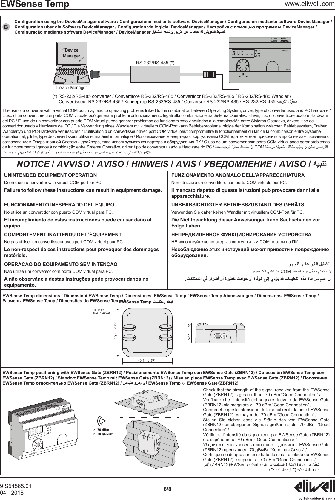 9IS54565.0104 - 2018 6/8EWSense Temp www.eliwell.comBRS-232/RS-485 (*)(*) RS-232/RS-485 converter / Convertitore RS-232/RS-485 / Convertidor RS-232/RS-485 / RS-232/RS-485 Wandler /      Convertisseur RS-232/RS-485 / Конвертер RS-232/RS-485 / Conversor RS-232/RS-485 /DeviceManagerDevice ManagerN/- L/+24...240VAC/DCEWSenseEliwellErrRemConfDiagThe use of a converter with a virtual COM port may lead to operating problems linked to the combination between Operating System, driver, type of converter used and PC hardware /L&rsquo;uso di un convertitore con porta COM virtuale pu&ograve; generare problemi di funzionamento legati alla combinazione tra Sistema Operativo, driver, tipo di convertitore usato e Hardware del PC / El uso de un convertidor con puerto COM virtual puede generar problemas de funcionamiento vinculados a la combinaci&oacute;n entre Sistema Operativo, drivers, tipo de convertidor usado y Hardware del PC / Die Verwendung eines Wandlers mit virtuellem COM-Port kann Betriebsprobleme infolge der Kombination zwischen Betriebssystem, Treiber, Wandlertyp und PC-Hardware verursachen / L&rsquo;utilisation d&rsquo;un convertisseur avec port COM virtuel peut compromettre le fonctionnement du fait de la combinaison entre Syst&egrave;me de funcionamento ligados &agrave; combina&ccedil;&atilde;o entre Sistema Operativo, driver, tipo de conversor usado e Hardware do PC /    COM   NOTICE / AVVISO / AVISO / HINWEIS / AVIS / УВЕДОМЛЕНИЕ / AVISO / UNINTENDED EQUIPMENT OPERATIONDo not use a converter with virtual COM port for PC.Failure to follow these instructions can result in equipment damage.FUNZIONAMENTO ANOMALO DELL&rsquo;APPARECCHIATURANon utilizzare un convertitore con porta COM virtuale per PC.Il mancato rispetto di queste istruzioni pu&ograve; provocare danni alle apparecchiature.FUNCIONAMIENTO INESPERADO DEL EQUIPONo utilice un convertidor con puerto COM virtual para PC.El incumplimiento de estas instrucciones puede causar da&ntilde;o al equipo.UNBEABSICHTIGTER BETRIEBSZUSTAND DES GER&Auml;TSVerwenden Sie daher keinen Wandler mit virtuellem COM-Port f&uuml;r PC.Die Nichtbeachtung dieser Anweisungen kann Sachsch&auml;den zur Folge haben.COMPORTEMENT INATTENDU DE L&rsquo;&Eacute;QUIPEMENTNe pas utiliser un convertisseur avec port COM virtuel pour PC.Le non-respect de ces instructions peut provoquer des dommages mat&eacute;riels.OPERA&Ccedil;&Atilde;O DO EQUIPAMENTO SEM INTEN&Ccedil;&Atilde;ON&atilde;o utilize um conversor com porta COM virtual para PC.A n&atilde;o observ&acirc;ncia destas instru&ccedil;&otilde;es pode provocar danos no equipamento.COM EWSense Temp dimensions / Dimensioni EWSense Temp / Dimensiones  EWSense Temp / EWSense Temp Abmessungen / Dimensions  EWSense Temp /40.1 - 1.5739.1 - 1.5416,35 - 0.65mm - in.мм  - дюйм> -70 dBmN/- L/+24...240VAC/DCEWSense> -70 дБмВтCheck that the strength of the signal received from the EWSense Gate (ZBRN12) is greater than -70 dBm &ldquo;Good Connection&rdquo; /(ZBRN12) sia maggiore di -70 dBm &ldquo;Good Connection&rdquo; /Compruebe que la intensidad de la se&ntilde;al recibida por el EWSense Gate (ZBRN12) es mayor de -70 dBm &ldquo;Good Connection&rdquo; / Stellen Sie sicher, dass die St&auml;rke des von EWSense Gate (ZBRN12) empfangenen Signals gr&ouml;&szlig;er ist als -70 dBm &ldquo;Good Connection&rdquo; /est sup&eacute;rieure &agrave; -70 dBm &laquo; Good Connection &raquo; / Gate (ZBRN12) &eacute; superior a -70 dBm &ldquo;Good Connection&rdquo; /ZBRN12EWSense Gate   -70  dBmEWSense TempDeviceManager