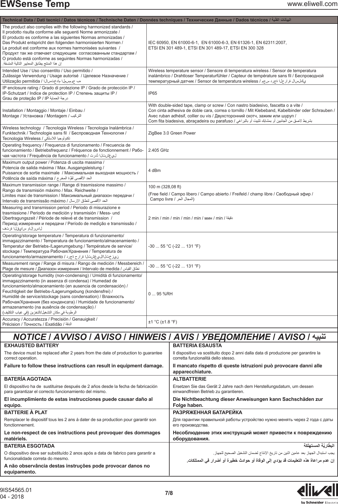 9IS54565.0104 - 2018 7/8EWSense Temp www.eliwell.comTechnical Data / Dati tecnici / Datos t&eacute;cnicos /The product also complies with the following harmonized standards /Il prodotto risulta conforme alle seguenti Norme armonizzate /El producto es conforme a las siguientes Normas armonizadas /Das Produkt entspricht den folgenden harmonisierten Normen /Le produit est conforme aux normes harmonis&eacute;es suivantes  /O produto est&aacute; conforme as seguintes Normas harmonizadas /IEC 60950, EN 61000-6-1,  EN 61000-6-3, EN 61326-1, EN 62311:2007,ETSI EN 301 489-1, ETSI EN 301 489-17, ETSI EN 300 328Intended Use / Uso consentito / Uso permitido /Wireless temperature sensor / Sensore di temperatura wireless / Sensor de temperatura IP enclosure rating / Grado di protezione IP / Grado de protecci&oacute;n IP /Grau de prote&ccedil;&atilde;o IP / IP IP65Installation / Montaggio / Montaje / Einbau / / Montagem / With double-sided tape, clamp or screw / Con nastro biadesivo, fascetta o a vite / Con cinta adhesiva de doble cara, correa o tornillo / Mit Klebeband, Kabelbinder oder Schrauben / Com fita biadesiva, abra&ccedil;adeira ou parafuso / Wireless technology  / Tecnologia Wireless / Tecnologia Inal&aacute;mbrica /Tecnologia Wireless / ZigBee 3.0 Green PowerOperating frequency / Frequenza di funzionamento / Frecuencia de -2.405 GHzMaximum output power / Potenza di uscita massima /Potencia de salida m&aacute;xima / Max. Ausgangsleistung /Pot&ecirc;ncia de sa&iacute;da m&aacute;xima /  4 dBmMaximum transmission range / Range di trasmissione massimo /Rango de transmisi&oacute;n m&aacute;ximo / Max. Reichweite /Intervalo de transmiss&atilde;o m&aacute;ximo / 100 m (328,08 ft) Campo livre / )Measuring and transmission period / Periodo di misurazione e trasmissione / Periodo de medici&oacute;n y transmisi&oacute;n / Mess- und &Uuml;bertragungszeit / P&eacute;riode de relev&eacute; et de transmission  /Operating/storage temperature / Temperatura di funzionamento/immagazzinamento / Temperatura de funcionamiento/almacenamiento /Temperatur der Betriebs-/Lagerumgebung / Temp&eacute;rature de service/-30 ... 55 &deg;C (-22 ... 131 &deg;F)Measurement range / Range di misura / Rango de medici&oacute;n / Messbereich /-30 ... 55 &deg;C (-22 ... 131 &deg;F)Operating/storage humidity (non-condensing) / Umidit&agrave; di funzionamento/immagazzinamento (in assenza di condensa) / Humedad de funcionamiento/almacenamiento (en ausencia de condensaci&oacute;n) /Feuchtigkeit der Betriebs-/Lagerumgebung (kondensfrei) /armazenamento (na aus&ecirc;ncia de condensa&ccedil;&atilde;o) /0 ... 95 %RHAccuracy / Accuratezza / Precisi&oacute;n / Genauigkeit / &plusmn;1 &deg;C (&plusmn;1.8 &deg;F)NOTICE / AVVISO / AVISO / HINWEIS / AVIS / УВЕДОМЛЕНИЕ / AVISO / EXHAUSTED BATTERYThe device must be replaced after 2 years from the date of production to guarantee correct operation.Failure to follow these instructions can result in equipment damage.BATTERIA ESAUSTAIl dispositivo va sostituito dopo 2 anni dalla data di produzione per garantire la corretta funzionalit&agrave; dello stesso.Il mancato rispetto di queste istruzioni pu&ograve; provocare danni alle apparecchiature.BATER&Iacute;A AGOTADAEl dispositivo ha de  sustituirse despu&eacute;s de 2 a&ntilde;os desde la fecha de fabricaci&oacute;n para garantizar el correcto funcionamiento del mismo.El incumplimiento de estas instrucciones puede causar da&ntilde;o al equipo.ALTBATTERIEErsetzen Sie das Ger&auml;t 2 Jahre nach dem Herstellungsdatum, um dessen einwandfreien Betrieb zu garantieren.Die Nichtbeachtung dieser Anweisungen kann Sachsch&auml;den zur Folge haben.BATTERIE &Agrave; PLATRemplacer le dispositif tous les 2 ans &agrave; dater de sa production pour garantir son fonctionnement.Le non-respect de ces instructions peut provoquer des dommages mat&eacute;riels.BATERIA ESGOTADAO dispositivo deve ser substitu&iacute;do 2 anos ap&oacute;s a data de fabrico para garantir a funcionalidade correta do mesmo.A n&atilde;o observ&acirc;ncia destas instru&ccedil;&otilde;es pode provocar danos no equipamento.