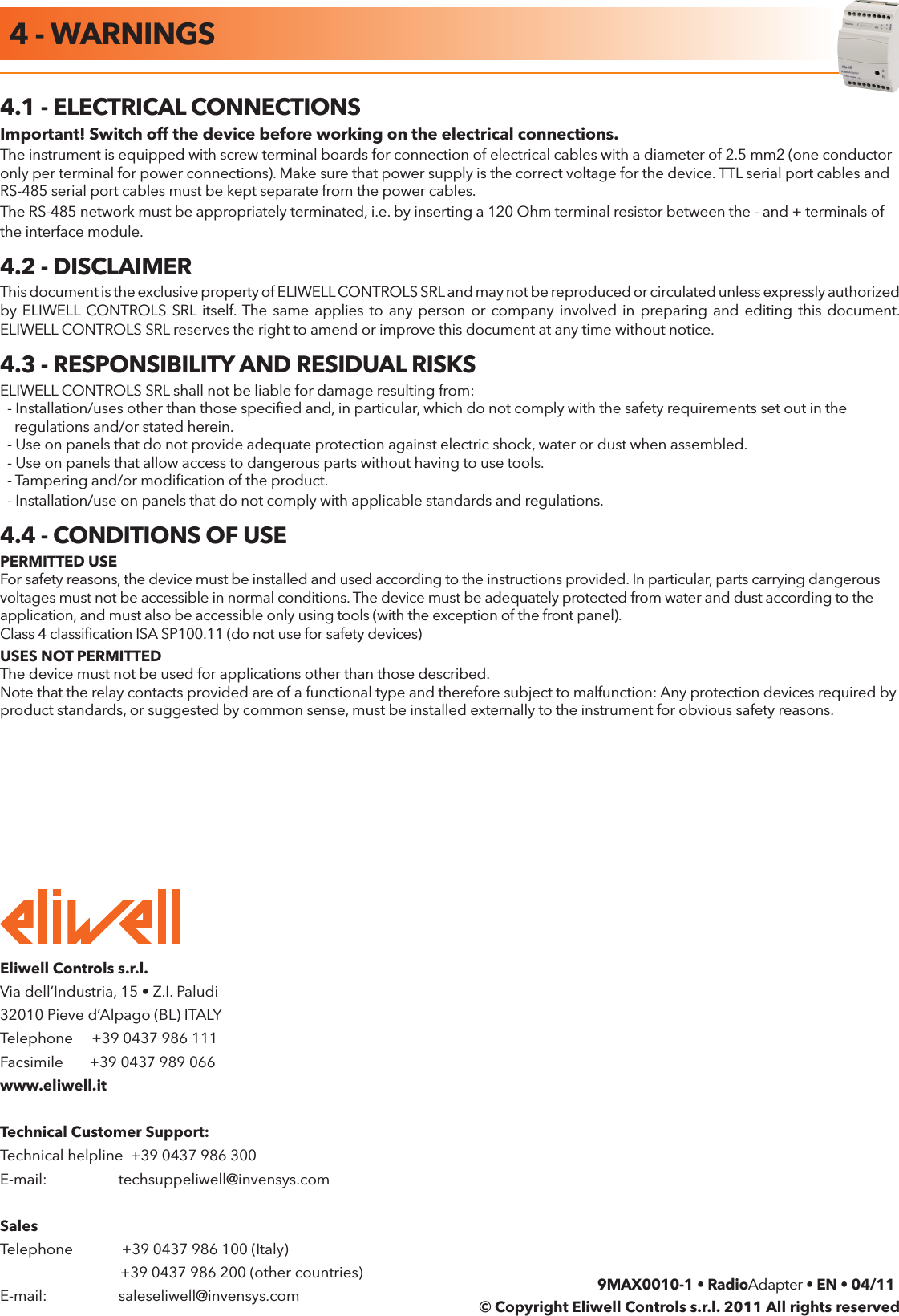 RadioAdapter Pag. 12/12Eliwell Controls s.r.l. Via dell&rsquo;Industria, 15 &bull; Z.I. Paludi32010 Pieve d&rsquo;Alpago (BL) ITALYTelephone     +39 0437 986 111Facsimile       +39 0437 989 066www.eliwell.itTechnical Customer Support:Technical helpline  +39 0437 986 300E-mail:                   techsuppeliwell@invensys.comSales Telephone             +39 0437 986 100 (Italy)                                +39 0437 986 200 (other countries)E-mail:                   saleseliwell@invensys.com4.1 - ELECTRICAL CONNECTIONSImportant! Switch off the device before working on the electrical connections.The instrument is equipped with screw terminal boards for connection of electrical cables with a diameter of 2.5 mm2 (one conductor only per terminal for power connections). Make sure that power supply is the correct voltage for the device. TTL serial port cables and RS-485 serial port cables must be kept separate from the power cables.The RS-485 network must be appropriately terminated, i.e. by inserting a 120 Ohm terminal resistor between the - and + terminals of the interface module.4.2 - DISCLAIMERThis document is the exclusive property of ELIWELL CONTROLS SRL and may not be reproduced or circulated unless expressly authorized by ELIWELL  CONTROLS SRL  itself. The same  applies to  any  person or company involved in  preparing and  editing this document. ELIWELL CONTROLS SRL reserves the right to amend or improve this document at any time without notice.4.3 - RESPONSIBILITY AND RESIDUAL RISKSELIWELL CONTROLS SRL shall not be liable for damage resulting from:  - Installation/uses other than those speciﬁed and, in particular, which do not comply with the safety requirements set out in the    regulations and/or stated herein.  - Use on panels that do not provide adequate protection against electric shock, water or dust when assembled.  - Use on panels that allow access to dangerous parts without having to use tools.  - Tampering and/or modiﬁcation of the product.  - Installation/use on panels that do not comply with applicable standards and regulations.4.4 - CONDITIONS OF USEPERMITTED USEFor safety reasons, the device must be installed and used according to the instructions provided. In particular, parts carrying dangerous voltages must not be accessible in normal conditions. The device must be adequately protected from water and dust according to the application, and must also be accessible only using tools (with the exception of the front panel).Class 4 classiﬁcation ISA SP100.11 (do not use for safety devices)USES NOT PERMITTEDThe device must not be used for applications other than those described.Note that the relay contacts provided are of a functional type and therefore subject to malfunction: Any protection devices required by product standards, or suggested by common sense, must be installed externally to the instrument for obvious safety reasons.9MAX0010-1 &bull; RadioAdapter &bull; EN &bull; 04/11&copy; Copyright Eliwell Controls s.r.l. 2011 All rights reserved4 - WARNINGS