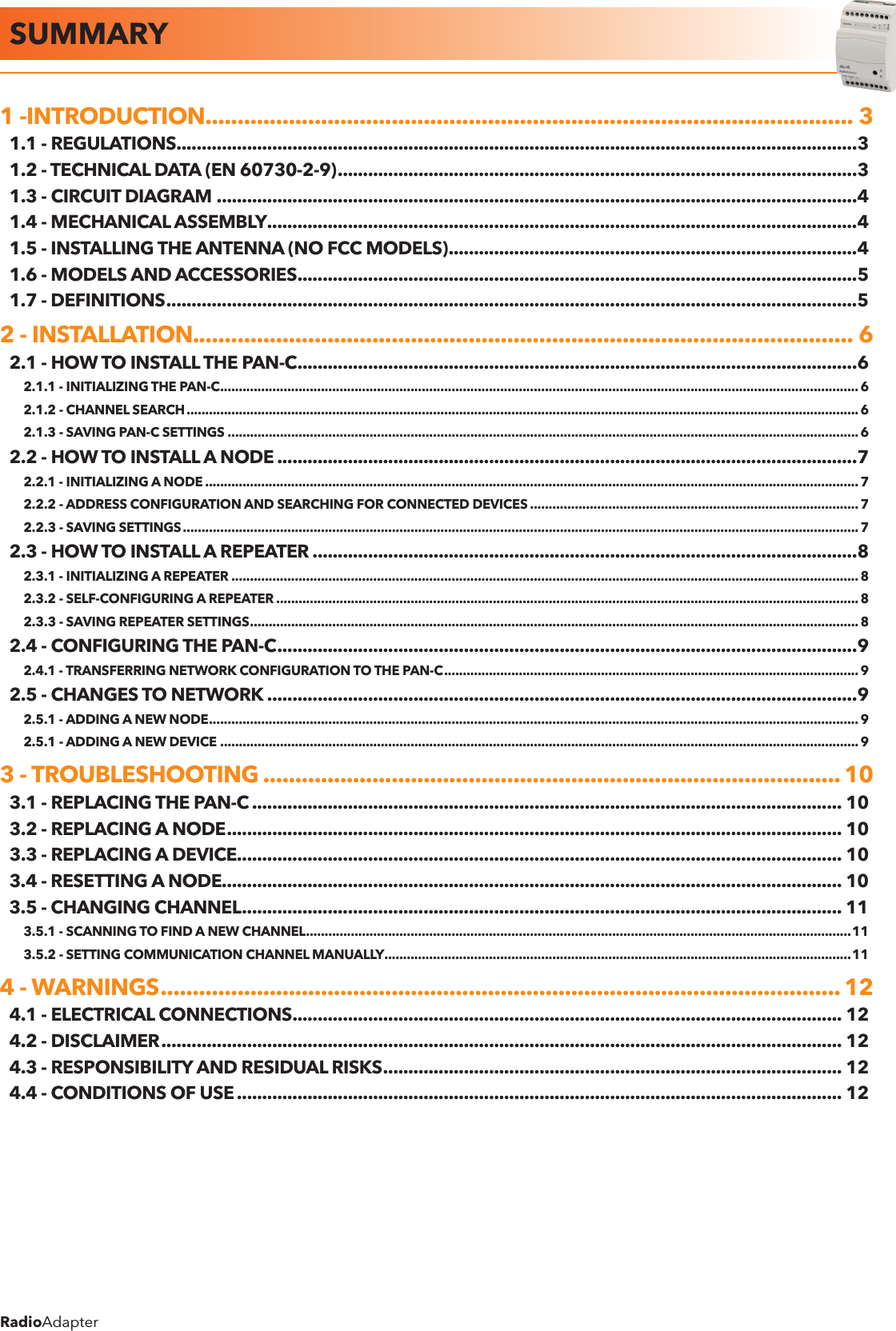 RadioAdapterSUMMARY1 -INTRODUCTION ..................................................................................................... 31.1 - REGULATIONS .......................................................................................................................................31.2 - TECHNICAL DATA (EN 60730-2-9) .......................................................................................................31.3 - CIRCUIT DIAGRAM ...............................................................................................................................41.4 - MECHANICAL ASSEMBLY .....................................................................................................................41.5 - INSTALLING THE ANTENNA (NO FCC MODELS) .................................................................................41.6 - MODELS AND ACCESSORIES ...............................................................................................................51.7 - DEFINITIONS .........................................................................................................................................52 - INSTALLATION. ...................................................................................................... 62.1 - HOW TO INSTALL THE PAN-C ...............................................................................................................62.1.1 - INITIALIZING THE PAN-C ...........................................................................................................................................................................62.1.2 - CHANNEL SEARCH .................................................................................................................................................................................... 62.1.3 - SAVING PAN-C SETTINGS .........................................................................................................................................................................62.2 - HOW TO INSTALL A NODE ...................................................................................................................72.2.1 - INITIALIZING A NODE ............................................................................................................................................................................... 72.2.2 - ADDRESS CONFIGURATION AND SEARCHING FOR CONNECTED DEVICES ........................................................................................ 72.2.3 - SAVING SETTINGS .....................................................................................................................................................................................72.3 - HOW TO INSTALL A REPEATER ............................................................................................................82.3.1 - INITIALIZING A REPEATER ........................................................................................................................................................................82.3.2 - SELF-CONFIGURING A REPEATER ............................................................................................................................................................82.3.3 - SAVING REPEATER SETTINGS ................................................................................................................................................................... 82.4 - CONFIGURING THE PAN-C ...................................................................................................................92.4.1 - TRANSFERRING NETWORK CONFIGURATION TO THE PAN-C ...............................................................................................................92.5 - CHANGES TO NETWORK .....................................................................................................................92.5.1 - ADDING A NEW NODE ..............................................................................................................................................................................92.5.1 - ADDING A NEW DEVICE ........................................................................................................................................................................... 93 - TROUBLESHOOTING .......................................................................................... 103.1 - REPLACING THE PAN-C ..................................................................................................................... 103.2 - REPLACING A NODE .......................................................................................................................... 103.3 - REPLACING A DEVICE........................................................................................................................ 103.4 - RESETTING A NODE........................................................................................................................... 103.5 - CHANGING CHANNEL ....................................................................................................................... 113.5.1 - SCANNING TO FIND A NEW CHANNEL ..................................................................................................................................................113.5.2 - SETTING COMMUNICATION CHANNEL MANUALLY .............................................................................................................................114 - WARNINGS .......................................................................................................... 124.1 - ELECTRICAL CONNECTIONS ............................................................................................................. 124.2 - DISCLAIMER ....................................................................................................................................... 124.3 - RESPONSIBILITY AND RESIDUAL RISKS ........................................................................................... 124.4 - CONDITIONS OF USE ........................................................................................................................ 12