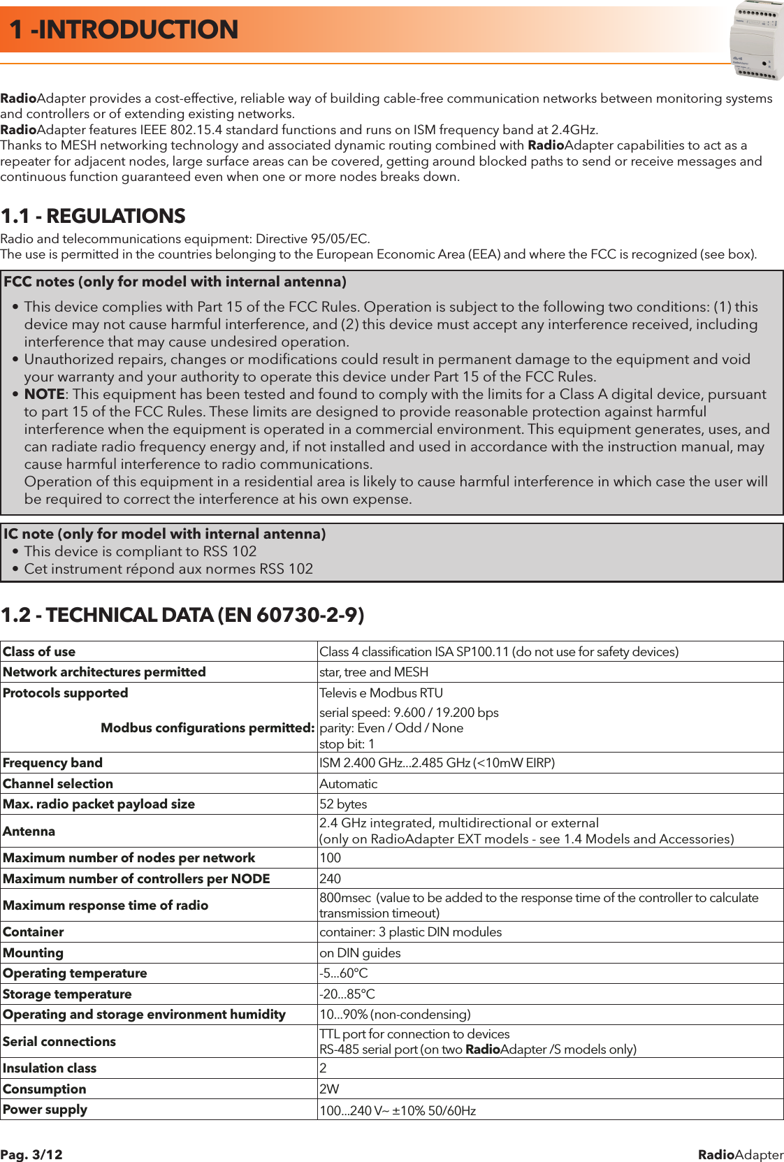 RadioAdapterPag. 3/12RadioAdapter provides a cost-effective, reliable way of building cable-free communication networks between monitoring systems and controllers or of extending existing networks.RadioAdapter features IEEE 802.15.4 standard functions and runs on ISM frequency band at 2.4GHz.Thanks to MESH networking technology and associated dynamic routing combined with RadioAdapter capabilities to act as a repeater for adjacent nodes, large surface areas can be covered, getting around blocked paths to send or receive messages and continuous function guaranteed even when one or more nodes breaks down.1.1 - REGULATIONSRadio and telecommunications equipment: Directive 95/05/EC.The use is permitted in the countries belonging to the European Economic Area (EEA) and where the FCC is recognized (see box).FCC notes (only for model with internal antenna)&bull; This device complies with Part 15 of the FCC Rules. Operation is subject to the following two conditions: (1) this    device may not cause harmful interference, and (2) this device must accept any interference received, including    interference that may cause undesired operation.&bull; Unauthorized repairs, changes or modiﬁcations could result in permanent damage to the equipment and void    your warranty and your authority to operate this device under Part 15 of the FCC Rules.&bull; NOTE: This equipment has been tested and found to comply with the limits for a Class A digital device, pursuant    to part 15 of the FCC Rules. These limits are designed to provide reasonable protection against harmful      interference when the equipment is operated in a commercial environment. This equipment generates, uses, and    can radiate radio frequency energy and, if not installed and used in accordance with the instruction manual, may    cause harmful interference to radio communications.  Operation of this equipment in a residential area is likely to cause harmful interference in which case the user will    be required to correct the interference at his own expense.IC note (only for model with internal antenna)&bull; This device is compliant to RSS 102&bull; Cet instrument r&eacute;pond aux normes RSS 1021.2 - TECHNICAL DATA (EN 60730-2-9)Class of use Class 4 classiﬁcation ISA SP100.11 (do not use for safety devices)Network architectures permitted star, tree and MESHProtocols supported Televis e Modbus RTUModbus conﬁgurations permitted: serial speed: 9.600 / 19.200 bpsparity: Even / Odd / Nonestop bit: 1Frequency band ISM 2.400 GHz...2.485 GHz (<10mW EIRP)Channel selection AutomaticMax. radio packet payload size 52 bytesAntenna 2.4 GHz integrated, multidirectional or external(only on RadioAdapter EXT models - see 1.4 Models and Accessories)Maximum number of nodes per network 100Maximum number of controllers per NODE 240Maximum response time of radio 800msec  (value to be added to the response time of the controller to calculate transmission timeout)Container container: 3 plastic DIN modulesMounting on DIN guidesOperating temperature -5...60&deg;CStorage temperature -20...85&deg;COperating and storage environment humidity 10...90% (non-condensing)Serial connections TTL port for connection to devicesRS-485 serial port (on two RadioAdapter /S models only)Insulation class 2Consumption 2WPower supply 100...240 Va &plusmn;10% 50/60Hz1 -INTRODUCTION