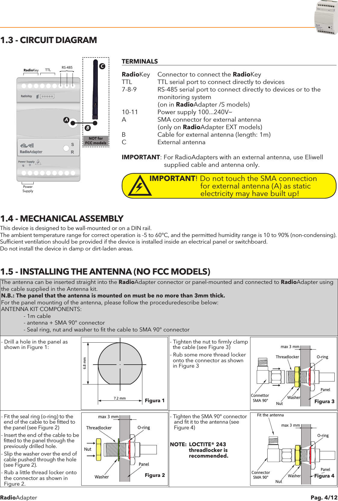 RadioAdapter Pag. 4/121.3 - CIRCUIT DIAGRAMPower SupplyTTL10 11TTLTTLTTLRadioKeyRadioAdapterRS-485TTLRadioKeyPowerSupplyABC}NOT forFCC modelsTERMINALSRadioKey  Connector to connect the RadioKeyTTL  TTL serial port to connect directly to devices7-8-9  RS-485 serial port to connect directly to devices or to the                     monitoring system                     (on in RadioAdapter /S models)10-11  Power supply 100...240VaA  SMA connector for external antenna                     (only on RadioAdapter EXT models)B  Cable for external antenna (length: 1m)C  External antennaIMPORTANT: For RadioAdapters with an external antenna, use Eliwell                         supplied cable and antenna only.IMPORTANT! Do not touch the SMA connection              for external antenna (A) as static             electricity may have built up!1.4 - MECHANICAL ASSEMBLYThis device is designed to be wall-mounted or on a DIN rail.The ambient temperature range for correct operation is -5 to 60&deg;C, and the permitted humidity range is 10 to 90% (non-condensing).Sufficient ventilation should be provided if the device is installed inside an electrical panel or switchboard.Do not install the device in damp or dirt-laden areas.1.5 - INSTALLING THE ANTENNA (NO FCC MODELS)The antenna can be inserted straight into the RadioAdapter connector or panel-mounted and connected to RadioAdapter using the cable supplied in the Antenna kit.N.B.: The panel that the antenna is mounted on must be no more than 3mm thick.For the panel mounting of the antenna, please follow the proceduredescribe below:ANTENNA KIT COMPONENTS:  - 1m cable  - antenna + SMA 90&deg; connector  - Seal ring, nut and washer to fit the cable to SMA 90&deg; connector- Drill a hole in the panel as  shown in Figure 1:6.8 mm7.2 mm- Tighten the nut to firmly clamp  the cable (see Figure 3)- Rub some more thread locker  onto the connector as shown  in Figure 3max 3 mmWasherThreadlocker O-ringPanelNutConnettor SMA 90&deg;- Fit the seal ring (o-ring) to the  end of the cable to be fitted to   the panel (see Figure 2)- Insert the end of the cable to be  fitted to the panel through the  previously drilled hole.- Slip the washer over the end of  cable pushed through the hole  (see Figure 2).- Rub a little thread locker onto  the connector as shown in  Figure 2.max 3 mmWasherThreadlocker O-ringPanelNut- Tighten the SMA 90&deg; connector   and fit it to the antenna (see   Figure 4)NOTE:  LOCTITE&reg; 243             threadlocker is             recommended.max 3 mmWasherO-ringPanelNutConnectorSMA 90&deg;Fit the antennaFigura 3Figura 2Figura 1Figura 4