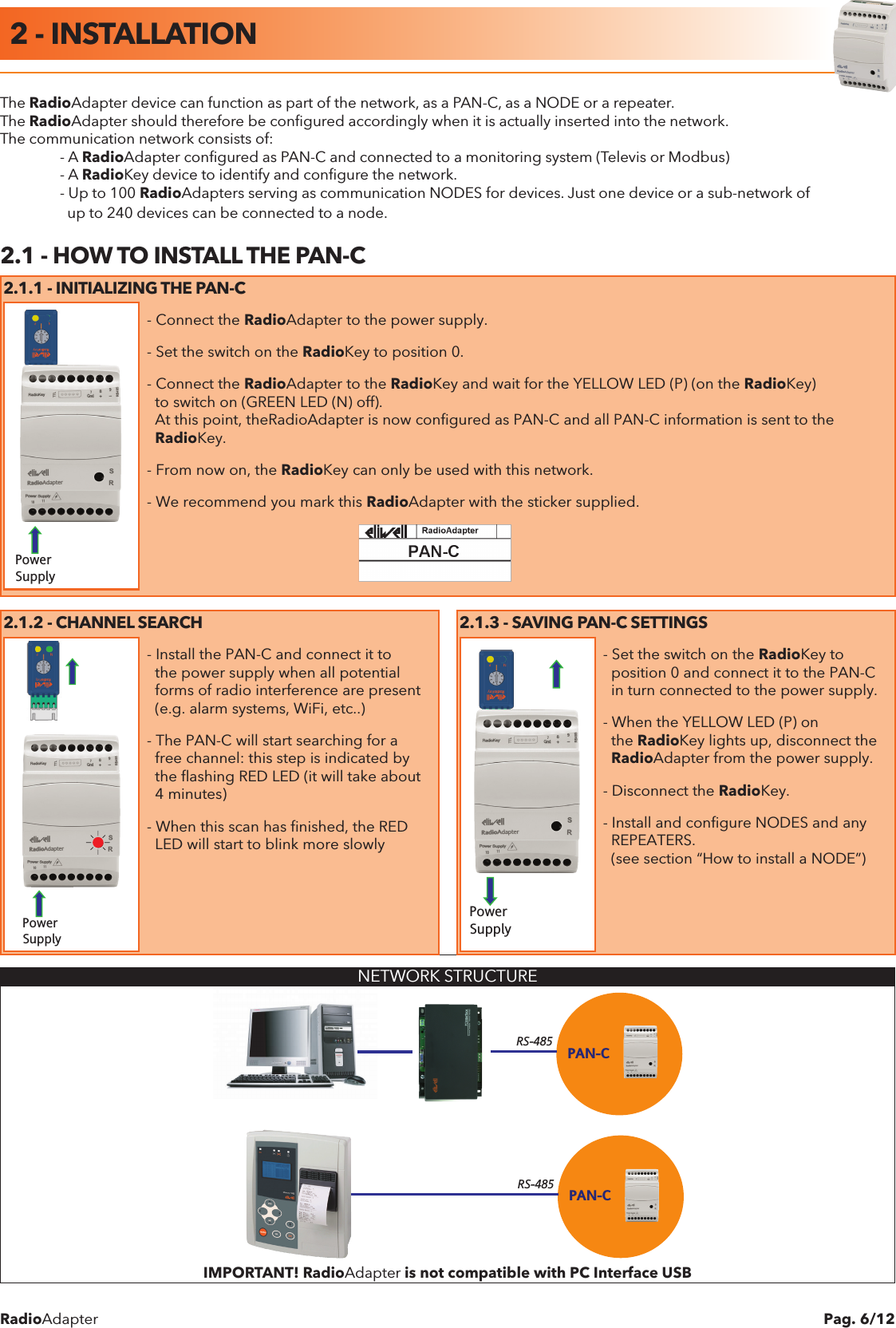 RadioAdapter Pag. 6/12The RadioAdapter device can function as part of the network, as a PAN-C, as a NODE or a repeater.The RadioAdapter should therefore be conﬁgured accordingly when it is actually inserted into the network.The communication network consists of:  - A RadioAdapter conﬁgured as PAN-C and connected to a monitoring system (Televis or Modbus)  - A RadioKey device to identify and conﬁgure the network.  - Up to 100 RadioAdapters serving as communication NODES for devices. Just one device or a sub-network of    up to 240 devices can be connected to a node.2.1 - HOW TO INSTALL THE PAN-C2.1.1 - INITIALIZING THE PAN-CPower SupplyPower SupplyPower Supply- Connect the RadioAdapter to the power supply.- Set the switch on the RadioKey to position 0.- Connect the RadioAdapter to the RadioKey and wait for the YELLOW LED (P) (on the RadioKey)  to switch on (GREEN LED (N) off).  At this point, theRadioAdapter is now configured as PAN-C and all PAN-C information is sent to the  RadioKey.- From now on, the RadioKey can only be used with this network.- We recommend you mark this RadioAdapter with the sticker supplied.2.1.2 - CHANNEL SEARCH 2.1.3 - SAVING PAN-C SETTINGSPower SupplyPower SupplyPower Supply- Install the PAN-C and connect it to  the power supply when all potential  forms of radio interference are present  (e.g. alarm systems, WiFi, etc..)- The PAN-C will start searching for a  free channel: this step is indicated by  the flashing RED LED (it will take about  4 minutes)- When this scan has finished, the RED  LED will start to blink more slowlyPower SupplyPower SupplyPower Supply- Set the switch on the RadioKey to   position 0 and connect it to the PAN-C  in turn connected to the power supply.- When the YELLOW LED (P) on  the RadioKey lights up, disconnect the  RadioAdapter from the power supply.- Disconnect the RadioKey.- Install and configure NODES and any  REPEATERS.  (see section &ldquo;How to install a NODE&rdquo;) NETWORK STRUCTUREPAN-CRS-485PAN-CRS-485IMPORTANT! RadioAdapter is not compatible with PC Interface USB2 - INSTALLATION