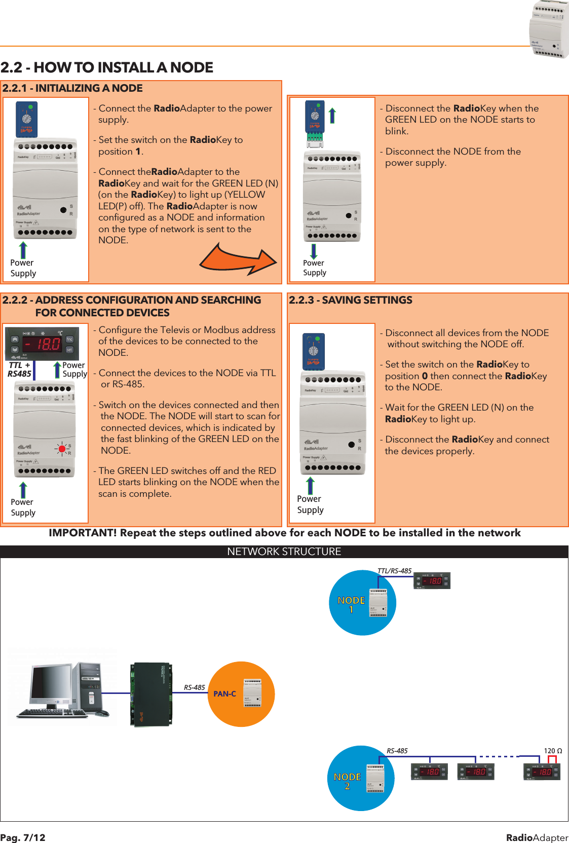 RadioAdapterPag. 7/122.2 - HOW TO INSTALL A NODE2.2.1 - INITIALIZING A NODEPower SupplyPower Supply Power SupplyPower SupplyPower SupplyTTL +RS485- Connect the RadioAdapter to the power  supply.- Set the switch on the RadioKey to  position 1.- Connect theRadioAdapter to the  RadioKey and wait for the GREEN LED (N)  (on the RadioKey) to light up (YELLOW  LED(P) off). The RadioAdapter is now  configured as a NODE and information  on the type of network is sent to the  NODE.                           Power SupplyPower SupplyPower SupplyPower SupplyPower SupplyTTL +RS485- Disconnect the RadioKey when the  GREEN LED on the NODE starts to  blink.- Disconnect the NODE from the  power supply.2.2.2 - ADDRESS CONFIGURATION AND SEARCHING              FOR CONNECTED DEVICES2.2.3 - SAVING SETTINGSPower SupplyPower SupplyPower SupplyPower SupplyPower SupplyTTL +RS485- Configure the Televis or Modbus address  of the devices to be connected to the  NODE.- Connect the devices to the NODE via TTL   or RS-485.- Switch on the devices connected and then   the NODE. The NODE will start to scan for   connected devices, which is indicated by   the fast blinking of the GREEN LED on the   NODE.- The GREEN LED switches off and the RED  LED starts blinking on the NODE when the  scan is complete.Power SupplyPower Supply Power SupplyPower SupplyPower SupplyTTL +RS485- Disconnect all devices from the NODE   without switching the NODE off.- Set the switch on the RadioKey to  position 0 then connect the RadioKey  to the NODE.- Wait for the GREEN LED (N) on the  RadioKey to light up.- Disconnect the RadioKey and connect  the devices properly.IMPORTANT! Repeat the steps outlined above for each NODE to be installed in the networkNETWORK STRUCTUREPAN-CNODE1NODE2TTL/RS-485RS-485 120 &Omega;RS-485