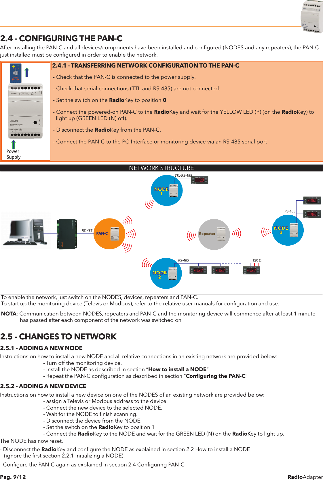 RadioAdapterPag. 9/122.4 - CONFIGURING THE PAN-CAfter installing the PAN-C and all devices/components have been installed and conﬁgured (NODES and any repeaters), the PAN-C just installed must be conﬁgured in order to enable the network.Power Supply2.4.1 - TRANSFERRING NETWORK CONFIGURATION TO THE PAN-C- Check that the PAN-C is connected to the power supply.- Check that serial connections (TTL and RS-485) are not connected.- Set the switch on the RadioKey to position 0- Connect the powered-on PAN-C to the RadioKey and wait for the YELLOW LED (P) (on the RadioKey) to  light up (GREEN LED (N) off).- Disconnect the RadioKey from the PAN-C.- Connect the PAN-C to the PC-Interface or monitoring device via an RS-485 serial portNETWORK STRUCTUREPAN-CNODE1RepeaterNODE2NODE3RS-485TTL/RS-485RS-485 120 &Omega;RS-485To enable the network, just switch on the NODES, devices, repeaters and PAN-C.To start up the monitoring device (Televis or Modbus), refer to the relative user manuals for conﬁguration and use.NOTA: Communication between NODES, repeaters and PAN-C and the monitoring device will commence after at least 1 minute              has passed after each component of the network was switched on2.5 - CHANGES TO NETWORK2.5.1 - ADDING A NEW NODEInstructions on how to install a new NODE and all relative connections in an existing network are provided below:    - Turn off the monitoring device.    - Install the NODE as described in section &ldquo;How to install a NODE&rdquo;    - Repeat the PAN-C conﬁguration as described in section &ldquo;Conﬁguring the PAN-C&rdquo;2.5.2 - ADDING A NEW DEVICEInstructions on how to install a new device on one of the NODES of an existing network are provided below:    - assign a Televis or Modbus address to the device.    - Connect the new device to the selected NODE.    - Wait for the NODE to ﬁnish scanning.    - Disconnect the device from the NODE.    - Set the switch on the RadioKey to position 1    - Connect the RadioKey to the NODE and wait for the GREEN LED (N) on the RadioKey to light up.The NODE has now reset.- Disconnect the RadioKey and conﬁgure the NODE as explained in section 2.2 How to install a NODE   (ignore the ﬁrst section 2.2.1 Initializing a NODE).- Conﬁgure the PAN-C again as explained in section 2.4 Conﬁguring PAN-C