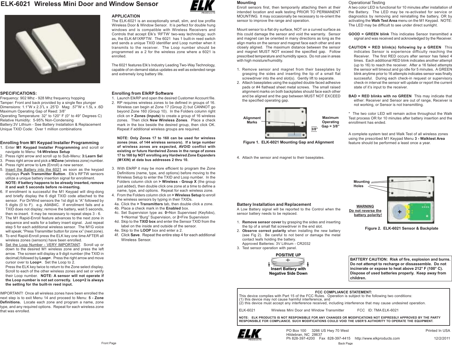 ELK-6021 Wireless Mini Door and Window SensorBattery Installation and ReplacementA Low Battery signal will be reported to the Control when thesensor battery needs to be replaced.1. Remove sensor cover by grasping the sides and insertingthe tip of a small flat screwdriver in the end slot.2. Observe correct polarity when installing the new battery(see Fig 2). Be careful to not bend or damage the metalcontact leafs holding the battery.Approved Batteries: 3V Lithium - CR20323. Test sensor operation with panel.Enrolling from ElkRP Software1. Launch ElkRP and open the desired Customer Account file.2. RP requires wireless zones to be defined in groups of 16.Wireless can begin at Zone 17 (Group 2) but CANNOT gobeyond Zone 160 (Group 10). In the Folders column rightclick on > Zones (Inputs) to create a group of 16 wirelesszones. Then click New Wireless Zones. Place a checkmark in the box beside the desired group, then click OK.Repeat if additional wireless groups are required.NOTE: Only Zones 17 to 160 can be used for wirelesszones (max. of 144 wireless sensors). If a large numberof wireless zones are expected, AVOID conflict withexisting or future Hardwired Zones in the range of zones17 to 160 by NOT enrolling any Hardwired Zone Expanders(M1XIN) at data bus addresses 2 thru 10.3. With ElkRP it may be more efficient to program the ZoneDefinitions (name, type, and options) before moving to theWireless Setup to enter the TXID and Loop number. In theFolders column click on > Wireless - Group X (the groupjust added), then double click one zone at a time to define aname, type, and options. Repeat for each wireless zone.4. From the Folders column click on > Wireless Setup to enrollthe wireless sensors by typing in their TXIDs.4a. Click the > Transmitters tab, then double click a zone.4b. Place a check mark in the Enabled box.4c. Set Supervision type as: 0=Non Supervised (Keyfobs),1=Normal “Burg” Supervision, or 2=Fire Supervision4d. Skip to the TXID box and enter the Sensor TXID from thelabel on the inside and outside of the sensor.4e. Skip to the LOOP box and enter a 2.4f. Click Save. Repeat the entire step 4 for each additionalWireless Sensor.FCC COMPLIANCE STATEMENT:This device complies with Part 15 of the FCC Rules. Operation is subject to the following two conditions:(1) this device may not cause harmful interference, and(2) this device must accept any interference received, including interference that may cause undesired operation.ELK-6021 Wireless Mini Door and Window Transmitter FCC ID: TMA ELK-6021NOTE: ELK PRODUCTS IS NOT RESPONSIBLE FOR ANY CHANGES OR MODIFICATIONS NOT EXPRESSLY APPROVED BY THE PARTYRESPONSIBLE FOR COMPLIANCE. SUCH MODIFICATIONS COULD VOID THE USER’S AUTHORITY TO OPERATE THE EQUIPMENT.WARNINGDo not reverse thebattery polarity!Printed In USA12/2/2011PO Box 100 3266 US Hwy 70 WestHildebran, NC 28637Ph 828-397-4200 Fax 828-397-4415 http://www.elkproducts.comFront Page Back PageFigure 2. ELK-6021 Sensor & BackplateOperational TestingA two color LED is functional for 10 minutes after installation ofthe Battery. The LED may be re-activated for service ordiagnostics by removing and reinstalling the battery, OR byactivating the Walk Test Area menu on the M1 Keypad. NOTE:The LED may be difficult to see under direct sunlight.GOOD = GREEN blink This indicates Sensor transmitted asignal and was received and acknowledged by the Receiver.CAUTION = RED blink(s) following by a GREEN Thisindicates Sensor is experience difficulty reaching theReceiver. The first RED occurs after sensor has failed 4times. Each additional RED blink indicates another attempt(up to 16) to reach the receiver. After a 16 failed attemptsthe sensor will timeout and go idle for 5 minutes. A GREENblink anytime prior to 16 attempts indicates sensor was finallysuccessful. During each check-in request or supervisorycheck-in interval the sensor will update or report the currentstate of it’s input to the receiver.BAD = RED blinks with no GREEN This may indicate thateither: Receiver and Sensor are out of range, Receiver isnot working, or Sensor is not transmitting.* The two color LED will remain active throughout the WalkTest process OR for 10 minutes after battery insertion and theenrollment has ended.A complete system test and Walk Test of all wireless zonesusing the prescribed M1 Keypad Menu 3 - Walktest Areafeature should be performed a least once a year.MountingEnroll sensors first, then temporarily attaching them at theirintended location and walk testing PRIOR TO PERMANENTMOUNTING. It may occasionally be necessary to re-orient thesensor to improve the range and operation.Mount sensor to a flat dry surface, NOT on a curved surface asthis could damage the sensor and void the warranty. Sensorand magnet can be oriented in many directions as long as thealign marks on the sensor and magnet face each other and areclosely aligned. The maximum distance between the sensorand magnet MUST NOT exceed the specified gap. Followprescribed temperature and humidity specs. Do not use in areaswith high moisture/humidity.1. Remove sensor and magnet from their baseplates bygrasping the sides and inserting the tip of a small flatscrewdriver into the end slot(s). Gently lift to separate.2. Attach baseplates using the supplied double faced adhesivepads or #4 flathead sheet metal screws. The small raisedalignment marks on both backplates should face each otherand be aligned and the gap between MUST NOT EXCEEDthe specified operating gap.BATTERY CAUTION: Risk of fire, explosion and burns.Do not attempt to recharge or dissassemble. Do notincinerate or expose to heat above 212° F (100° C).Dispose of used batteries properly. Keep away fromchildren.MaximumOperatingGap = 3/8”3/8”Figure 1. ELK-6021 Mounting Gap and Alignment4. Attach the sensor and magnet to their baseplates.APPLICATIONThe ELK-6021 is an exceptionally small, slim, and low profileWireless Door & Window Sensor. It is perfect for double hungwindows and is compatible with Wireless Receivers andControls that accept Elk’s ‘RFTW’ two-way technology; suchas, the ELK-M1XRFTW. The 6021 has 1 built-in reed switchand sends a unique TXID identifier and Loop number when ittransmits to the receiver. The Loop number should beprogrammed as a 2 for the wireless zone where a 6021 isenrolled.The 6021 features Elk’s Industry Leading Two-Way Technology,capable of on-demand status updates as well as extended rangeand extremely long battery life.SPECIFICATIONS:Frequency: 902 Mhz - 928 Mhz frequency hoppingTamper: Front and back provided by a single flex plungerDimensions: 1.1”W x 2.3”L x .25”D Mag: .57”W x 1.5L x .6DMaximum Operating Gap of Reed: 3/8”Operating Temperature: 32° to 120° F (0° to 49° Degrees C)Relative Humidity: 5-95% Non-CondensingBattery:3V Lithium - See Battery Installation & ReplacementUnique TXID Code: Over 1 million combinationsEnrolling from M1 Keypad Installer Programming1. Enter M1 Keypad Installer Programming and scroll ornavigate to Menu: 14-Wireless Setup2. Press right arrow and scroll up to Sub-Menu: 3:Learn Sel3. Press right arrow and pick a WZone (wireless zone) number.4. Press right arrow to Lrn (Enroll) a new sensor.5. Insert the Battery into the 6021 as soon as the keypaddisplays Push Transmitter Button. Elk’s RFTW sensorsutilize a unique battery insertion signal for enrollment.NOTE: If battery happens to be already inserted, removeit and wait 5 seconds before re-inserting.6. If enrollment is successful the M1 Keypad will ding-dongand briefly display the 6 digit TXID code attached to thesensor. For Dr/Wnd sensors the 1st digit is “A” followed by5 digits (0 to F). e.g. A9AB4C. If enrollment fails and aTXID does not display; remove the battery, wait 5 seconds,then re-insert. It may be necessary to repeat steps 3 - 6.7. The M1 Rapid-Enroll feature advances to the next zone insequence and waits for a battery insert signal. Just repeatstep 5 for each additional wireless sensor. The M1G voicewill speak; “Press Transmitter button for zone xx” (next zone).8. To end Rapid-Enroll press the ELK key one time AFTER allwireless zones (sensors) have been enrolled.9. Set the Loop Number - VERY IMPORTANT. Scroll up ordown to the desired M1 wireless zone and press the leftarrow. The screen will display a 9 digit number (the TXID indecimal) followed by Loop=. Press the right arrow and movecursor over to Loop=. Set the Loop to 2.Press the ELK key twice to return to the Zone select display.Scroll to each of the other wireless zones and set or verifytheir Loop number. NOTE: A sensor will not operate ifthe Loop number is not set correctly. Loop=2 is alwaysthe setting for the built-in reed input.IMPORTANT! Once all wireless zones have been enrolled thenext step is to exit Menu 14 and proceed to Menu: 5 - ZoneDefinitions. Locate each zone and program a name, zonetype, and any required options. Repeat for each wireless zonethat was enrolled.AlignmentMarks+MountingHolesInsert Battery with Negative Side DownPOSITIVE UP