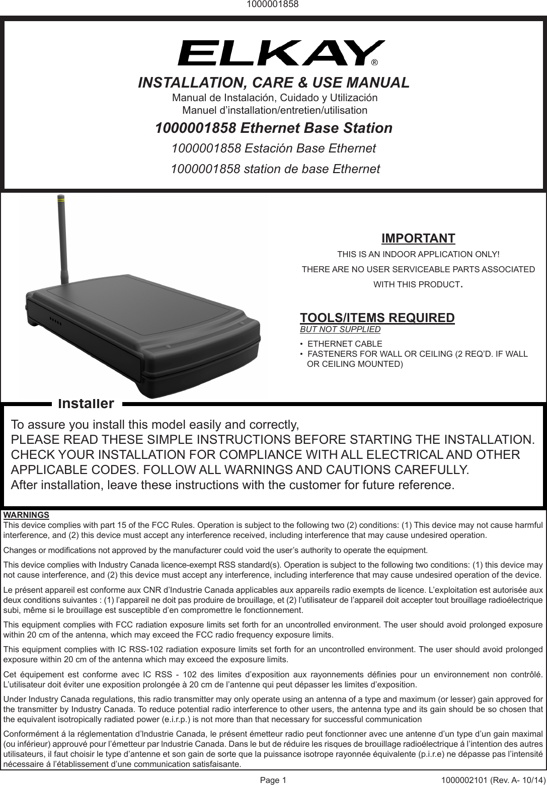 Page 1 1000002101 (Rev. A- 10/14)10000018581000001858 station de base Ethernet1000001858 Estaci&oacute;n Base Ethernet1000001858 Ethernet Base StationINSTALLATION, CARE &amp; USE MANUALManual de Instalaci&oacute;n, Cuidado y Utilizaci&oacute;nManuel d&rsquo;installation/entretien/utilisationIMPORTANTTHIS IS AN INDOOR APPLICATION ONLY!THERE ARE NO USER SERVICEABLE PARTS ASSOCIATED WITH THIS PRODUCT.TOOLS/ITEMS REQUIREDBUT NOT SUPPLIED&bull;  ETHERNET CABLE&bull;  FASTENERS FOR WALL OR CEILING (2 REQ&rsquo;D. IF WALL     OR CEILING MOUNTED)To assure you install this model easily and correctly,PLEASE READ THESE SIMPLE INSTRUCTIONS BEFORE STARTING THE INSTALLATION. CHECK YOUR INSTALLATION FOR COMPLIANCE WITH ALL ELECTRICAL AND OTHER APPLICABLE CODES. FOLLOW ALL WARNINGS AND CAUTIONS CAREFULLY. After installation, leave these instructions with the customer for future reference.WARNINGSThis device complies with part 15 of the FCC Rules. Operation is subject to the following two (2) conditions: (1) This device may not cause harmful interference, and (2) this device must accept any interference received, including interference that may cause undesired operation.Changes or modications not approved by the manufacturer could void the user&rsquo;s authority to operate the equipment.This device complies with Industry Canada licence-exempt RSS standard(s). Operation is subject to the following two conditions: (1) this device may not cause interference, and (2) this device must accept any interference, including interference that may cause undesired operation of the device.Le pr&eacute;sent appareil est conforme aux CNR d&rsquo;Industrie Canada applicables aux appareils radio exempts de licence. L&rsquo;exploitation est autoris&eacute;e aux deux conditions suivantes : (1) l&rsquo;appareil ne doit pas produire de brouillage, et (2) l&rsquo;utilisateur de l&rsquo;appareil doit accepter tout brouillage radio&eacute;lectrique subi, m&ecirc;me si le brouillage est susceptible d&rsquo;en compromettre le fonctionnement.This equipment complies with FCC radiation exposure limits set forth for an uncontrolled environment. The user should avoid prolonged exposure within 20 cm of the antenna, which may exceed the FCC radio frequency exposure limits.This equipment complies with IC RSS-102 radiation exposure limits set forth for an uncontrolled environment. The user should avoid prolonged exposure within 20 cm of the antenna which may exceed the exposure limits.Cet  &eacute;quipement  est  conforme  avec  IC  RSS  -  102  des  limites  d&rsquo;exposition  aux  rayonnements  d&eacute;nies  pour  un  environnement  non  contr&ocirc;l&eacute;. L&rsquo;utilisateur doit &eacute;viter une exposition prolong&eacute;e &agrave; 20 cm de l&rsquo;antenne qui peut d&eacute;passer les limites d&rsquo;exposition.Under Industry Canada regulations, this radio transmitter may only operate using an antenna of a type and maximum (or lesser) gain approved for the transmitter by Industry Canada. To reduce potential radio interference to other users, the antenna type and its gain should be so chosen that the equivalent isotropically radiated power (e.i.r.p.) is not more than that necessary for successful communicationConform&eacute;ment &aacute; la r&eacute;glementation d&rsquo;lndustrie Canada, le pr&eacute;sent &eacute;metteur radio peut fonctionner avec une antenne d&rsquo;un type d&rsquo;un gain maximal (ou inf&eacute;rieur) approuv&eacute; pour l&rsquo;&eacute;metteur par lndustrie Canada. Dans le but de r&eacute;duire les risques de brouillage radio&eacute;lectrique &aacute; l&rsquo;intention des autres utilisateurs, il faut choisir le type d&rsquo;antenne et son gain de sorte que la puissance isotrope rayonn&eacute;e &eacute;quivalente (p.i.r.e) ne d&eacute;passe pas l&rsquo;intensit&eacute; n&eacute;cessaire &aacute; l&rsquo;&eacute;tablissement d&rsquo;une communication satisfaisante.Installer