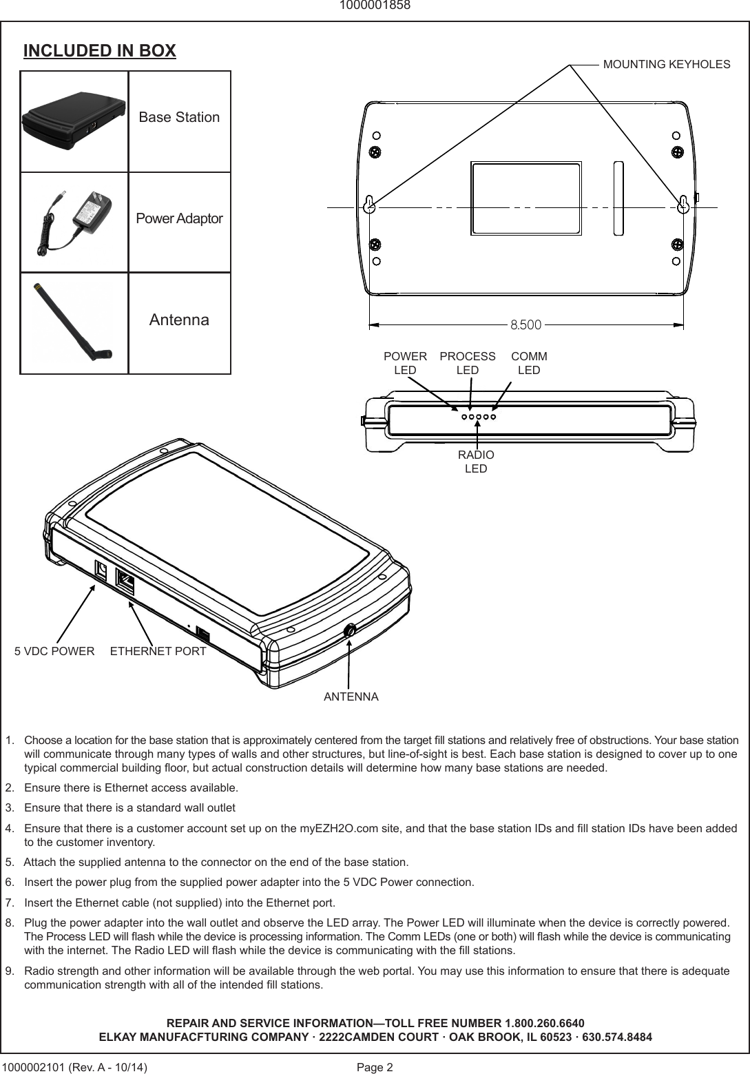 Page 210000018581000002101 (Rev. A - 10/14)1.   Choose a location for the base station that is approximately centered from the target ll stations and relatively free of obstructions. Your base station          will communicate through many types of walls and other structures, but line-of-sight is best. Each base station is designed to cover up to one         typical commercial building oor, but actual construction details will determine how many base stations are needed.2.   Ensure there is Ethernet access available.3.   Ensure that there is a standard wall outlet4.   Ensure that there is a customer account set up on the myEZH2O.com site, and that the base station IDs and ll station IDs have been added       to the customer inventory.5.   Attach the supplied antenna to the connector on the end of the base station.6.   Insert the power plug from the supplied power adapter into the 5 VDC Power connection.7.   Insert the Ethernet cable (not supplied) into the Ethernet port.8.   Plug the power adapter into the wall outlet and observe the LED array. The Power LED will illuminate when the device is correctly powered.           The Process LED will ash while the device is processing information. The Comm LEDs (one or both) will ash while the device is communicating        with the internet. The Radio LED will ash while the device is communicating with the ll stations.9.   Radio strength and other information will be available through the web portal. You may use this information to ensure that there is adequate       communication strength with all of the intended ll stations.Base StationPower AdaptorAntennaINCLUDED IN BOX5  VD C  P O W ER ETHERNET PORT ANTENNA POWER LED PROCESS LED COMM LEDS RADIO LED REPAIR AND SERVICE INFORMATION&mdash;TOLL FREE NUMBER 1.800.260.6640ELKAY MANUFACFTURING COMPANY &middot; 2222CAMDEN COURT &middot; OAK BROOK, IL 60523 &middot; 630.574.8484POWERLEDPROCESSLEDCOMMLEDRADIOLED5 VDC POWER ETHERNET PORTANTENNA8.500MOUNTING KEYHOLES